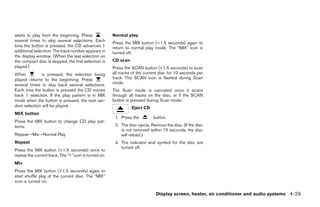 starts to play from the beginning. Press               Normal play
several times to skip several selections. Each
                                                       Press the MIX button (<1.5 seconds) again to
time the button is pressed, the CD advances 1          return to normal play mode. The “MIX” icon is
additional selection. The track number appears in      turned off.
the display window. (When the last selection on
the compact disc is skipped, the first selection is    CD scan
played.)                                               Press the SCAN button (<1.5 seconds) to scan
When          is pressed, the selection being          all tracks of the current disc for 10 seconds per
played returns to the beginning. Press                 track. The SCAN icon is flashed during Scan
several times to skip back several selections.         mode.
Each time the button is pressed the CD moves           The Scan mode is canceled once it scans
back 1 selection. If the play pattern is in MIX        through all tracks on the disc, or if the SCAN
mode when the button is pressed, the next ran-         button is pressed during Scan mode.
dom selection will be played.                                    Eject CD
MIX button
                                                        1. Press the         button.
Press the MIX button to change CD play pat-
terns:                                                  2. The disc ejects. Remove the disc. (If the disc
                                                           is not removed within 15 seconds, the disc
Repeat→Mix→Normal Play                                     will reload.)
Repeat                                                  3. The indicator and symbol for the disc are
                                                           turned off.
Press the MIX button (<1.5 seconds) once to
repeat the current track. The “1” icon is turned on.
Mix
Press the MIX button (<1.5 seconds) again to
start shuffle play of the current disc. The “MIX”
icon is turned on.

                                                                              Display screen, heater, air conditioner and audio systems 4-29




                                                                                       ੬ REVIEW COPY—2005 Altima (l30)
                                                                                       Owners Manual—USA_English (nna)
                                                                                       01/04/05—arosenma ੭
 