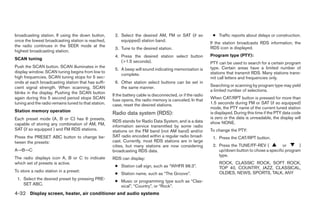 broadcasting station. If using the down button,        2. Select the desired AM, FM or SAT (if so              ● Traffic reports about delays or construction.
once the lowest broadcasting station is reached,          equipped) station band.
                                                                                                              If the station broadcasts RDS information, the
the radio continues in the SEEK mode at the                                                                   RDS icon is displayed.
                                                       3. Tune to the desired station.
highest broadcasting station.
                                                       4. Press the desired station select button             Program type (PTY):
SCAN tuning
                                                          (>1.5 seconds).                                     PTY can be used to search for a certain program
Push the SCAN button. SCAN illuminates in the                                                                 type. Certain areas have a limited number of
                                                       5. A beep will sound indicating memorization is
display window. SCAN tuning begins from low to                                                                stations that transmit RDS. Many stations trans-
                                                          complete.
high frequencies. SCAN tuning stops for 5 sec-                                                                mit call letters and frequencies only.
onds at each broadcasting station that has suffi-      6. Other station select buttons can be set in
cient signal strength. When scanning, SCAN                the same manner.                                    Searching or scanning by program type may yield
                                                                                                              a limited number of selections.
blinks in the display. Pushing the SCAN button
                                                      If the battery cable is disconnected, or if the radio
again during this 5 second period stops SCAN          fuse opens, the radio memory is canceled. In that       When CAT/RPT button is pressed for more than
tuning and the radio remains tuned to that station.   case, reset the desired stations.                       1.5 seconds during FM or SAT (if so equipped)
                                                                                                              mode, the PTY name of the current tuned station
Station memory operation
                                                      Radio data system (RDS):                                is displayed. During this time if the PTY data code
Each preset mode (A, B or C) has 6 presets,                                                                   is zero or the data is unreadable, the display will
                                                      RDS stands for Radio Data System, and is a data         show NONE.
capable of storing any combination of AM, FM,         information service transmitted by some radio
SAT (if so equipped ) and FM RDS stations.            stations on the FM band (not AM band) and/or            To change the PTY:
Press the PRESET ABC button to change be-             SAT radio encoded within a regular radio broad-          1. Press the CAT/RPT button.
tween the presets:                                    cast. Currently, most RDS stations are in large
                                                      cities, but many stations are now considering            2. Press the TUNE/FF-REV (          or       )
A→B→C                                                 broadcasting RDS data.                                      up/down button to chose a specific program
                                                                                                                  type.
The radio displays icon A, B or C to indicate         RDS can display:
which set of presets is active.                                                                                    ROCK, CLASSIC ROCK, SOFT ROCK,
                                                       ● Station call sign, such as “WHFR 98.3”.                   TOP 40, COUNTRY, JAZZ, CLASSICAL,
To store a radio station in a preset:                                                                              OLDIES, NEWS, SPORTS, TALK, ANY
                                                       ● Station name, such as “The Groove”.
 1. Select the desired preset by pressing PRE-
                                                       ● Music or programming type such as “Clas-
    SET ABC.                                             sical”, “Country”, or “Rock”.
4-32 Display screen, heater, air conditioner and audio systems




                                                                                     ੬ REVIEW COPY—2005 Altima (l30)
                                                                                     Owners Manual—USA_English (nna)
                                                                                     01/04/05—arosenma ੭
 