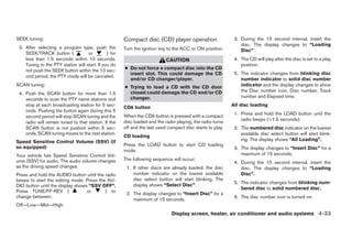 SEEK tuning:                                           Compact disc (CD) player operation                    3. During the 15 second interval, insert the
                                                                                                                disc. The display changes to “Loading
 3. After selecting a program type, push the           Turn the ignition key to the ACC or ON position.         Disc” .
    SEEK/TRACK button (             or         ) for
    less than 1.5 seconds within 10 seconds.                                CAUTION                          4. The CD will play after the disc is set to a play
    Tuning to the PTY station will start. If you do                                                             position.
    not push the SEEK button within the 10 sec-        ● Do not force a compact disc into the CD
                                                         insert slot. This could damage the CD               5. The indicator changes from blinking disc
    ond period, the PTY mode will be canceled.
                                                         and/or CD changer/player.                              number indicator to solid disc number
SCAN tuning:                                           ● Trying to load a CD with the CD door                   indicator and the display changes to show
                                                         closed could damage the CD and/or CD                   the Disc number icon, Disc number, Track
 4. Push the SCAN button for more than 1.5
                                                         changer.                                               number and Elapsed time.
    seconds to scan the PTY name stations and
    stop at each broadcasting station for 5 sec-                                                            All disc loading
                                                       CD6 button
    onds. Pushing the button again during this 5
                                                                                                             1. Press and hold the LOAD button until the
    second period will stop SCAN tuning and the        When the CD6 button is pressed with a compact
                                                                                                                radio beeps (>1.5 seconds).
    radio will remain tuned to that station. If the    disc loaded and the radio playing, the radio turns
    SCAN button is not pushed within 5 sec-            off and the last used compact disc starts to play.    2. The numbered disc indicator on the lowest
    onds, SCAN tuning moves to the next station.                                                                available disc select button will start blink-
                                                       CD loading
Speed Sensitive Control Volume (SSV) (if                                                                        ing. The display shows “All Loading”.
so equipped)                                           Press the LOAD button to start CD loading
                                                                                                             3. The display changes to “Insert Disc” for a
                                                       mode.
Your vehicle has Speed Sensitive Control Vol-                                                                   maximum of 15 seconds.
ume (SSV) for audio. The audio volume changes          The following sequence will occur:
                                                                                                             4. During the 15 second interval, insert the
as the driving speed changes.                           1. If other discs are already loaded, the disc          disc. The display changes to “Loading
Press and hold the AUDIO button until the radio            number indicator on the lowest available             Disc”.
beeps to start the editing mode. Press the AU-             disc select button will start blinking. The
                                                                                                             5. The indicator changes from blinking num-
DIO button until the display shows “SSV OFF”.              display shows “Select Disc” .
                                                                                                                bered disc to solid numbered disc.
Press TUNE/FF-REV (               or      ) to
                                                        2. The display changes to “Insert Disc” for a
change between:                                                                                              6. The disc number icon is turned on.
                                                           maximum of 15 seconds.
Off→Low→Mid→High
                                                                               Display screen, heater, air conditioner and audio systems 4-33




                                                                                     ੬ REVIEW COPY—2005 Altima (l30)
                                                                                     Owners Manual—USA_English (nna)
                                                                                     01/04/05—arosenma ੭
 