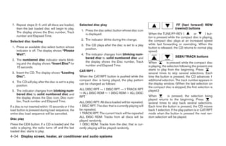 7. Repeat steps 2–5 until all discs are loaded,        Selected disc play                                                          FF (fast forward) REW
    then the last loaded disc will begin to play.                                                                                  (rewind) buttons
                                                         1. Press the disc select button whose disc icon
    The display shows the Disc number, Track                                                                  When the TUNE/FF-REV (             or      ) but-
                                                            is displayed.
    number and Elapsed Time.                                                                                  ton is pressed while the compact disc is playing,
                                                         2. The indicator blinks during the change.           the compact disc plays at an increased speed
Selected disc loading
                                                         3. The CD plays after the disc is set to a play      while fast forwarding or rewinding. When the
 1. Press an available disc select button whose                                                               button is released, the CD returns to normal play
                                                            position.
    indicator is off. The display shows “Please                                                               speed.
    Wait”.                                               4. The indicator changes from blinking num-
                                                            bered disc to solid numbered disc and                                  SEEK/TRACK buttons
 2. The numbered disc indicator starts blink-
                                                            the display shows the Disc number, Track          When           is pressed while the compact disc
    ing and the display shows “Insert Disc” for
                                                            number and Elapsed Time.                          is playing, the selection following the present one
    15 seconds.
                                                        CAT/RPT :                                             starts to play from the beginning. Press
 3. Insert the CD. The display shows “Loading                                                                 several times to skip several selections. Each
    Disc”.                                              When the CAT/RPT button is pushed while the           time the button is pressed, the CD advances 1
                                                        compact disc is being played, the play pattern        additional selection. The track number appears in
 4. The CD will play after the disc is set to a play
                                                        can be changed as follows:                            the display window. (When the last selection on
    position.
                                                                                                              the compact disc is skipped, the first selection is
 5. The indicator changes from blinking num-            ALL DISC RPT → 1 DISC RPT → 1 TRACK RPT               played.)
    bered disc to solid numbered disc and               → ALL DISC RDM → 1 DISC RDM → ALL DISC
                                                        RPT                                                   When           is pressed, the selection being
    the display shows the Disc icon, Disc num-
                                                                                                              played returns to the beginning. Press
    ber, Track number and Elapsed Time.                 ALL DISC RPT: All discs loaded will be repeated.      several times to skip back several selections.
If a disc is not inserted within 15 seconds or if the   1 DISC RPT: The disc that is currently playing will   Each time the button is pressed, the CD moves
load button is pressed during load sequence, the        be repeated.                                          back 1 selection. If the play pattern is in CAT/RPT
entire disc load sequence will be canceled.             1 TRACK RPT: The current track will be repeated       mode when the button is pressed the next ran-
                                                        ALL DISC RDM: Tracks from all discs will be           dom selection will be played.
Disc play
                                                        played randomly.
Press the CD6 button. If a CD is loaded and the         1 DISC RDM: Tracks from the disc that is cur-
radio is playing, the radio turns off and the last      rently playing will be played randomly.
loaded disc starts to play.
4-34 Display screen, heater, air conditioner and audio systems




                                                                                      ੬ REVIEW COPY—2005 Altima (l30)
                                                                                      Owners Manual—USA_English (nna)
                                                                                      01/04/05—arosenma ੭
 