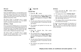 CD scan                                                            Eject CD                                   All discs
1 Disc All Tracks                                                                                              1. Press and hold the             button until it
                                                         Current disc                                             beeps (>1.5 seconds).
Press the SCAN button (<1.5 seconds) to scan
all tracks of the current disc for 10 seconds per         1. Press the         button.                         2. The display then shows “All Disc Eject” .
track. The display shows the track number and             2. The numbered disc indicator starts to blink       3. When a disc is removed, the indicator and
elapsed time as normal. The disc track number is             and the display shows “Select Disc” for 2            disc icon will be turned off, and then the next
flashed during Scan mode.                                    seconds. The display then changes to “Disc           disc will emerge, and so on.
The Scan mode is canceled once it scans                      Eject” .
                                                                                                               4. The display will be turned off after all discs
through all tracks on the disc, or if the SCAN            3. The disc ejects. Remove the disc. (If the disc       are ejected and removed.
button is pressed during Scan mode.                          is not removed within 15 seconds, the disc
                                                             will reload.)                                    If a disc is not removed within 15 seconds, or if
All Discs, 1 Track
                                                                                                              the          button is pressed again during the
Press and hold the SCAN button (>1.5 seconds)             4. The indicator and symbol for the disc are        Eject sequence, the entire disc Eject sequence
to scan the first track of all the loaded discs for 10       turned off.                                      will be canceled.
seconds per track. The display shows the track           Select a disc
number and elapsed time as normal. The disc
track number is flashed during Scan mode.                 1. Press    the desired     disc,   then   press
                                                             the        button.
The Scan mode is canceled once it scans
through all the loaded discs, or if the SCAN              2. The numbered disc indicator starts blinking
button is pressed during Scan mode.                          and the display shows “Select Disc” for 2
                                                             seconds. The display then changes to “Disc
                                                             Eject” .
                                                          3. The disc ejects. Remove the disc (If the disc
                                                             is not removed within 15 seconds, the disc
                                                             will reload.)
                                                          4. The indicator and symbol for the disc are
                                                             turned off.


                                                                                Display screen, heater, air conditioner and audio systems 4-35




                                                                                         ੬ REVIEW COPY—2005 Altima (l30)
                                                                                         Owners Manual—USA_English (nna)
                                                                                         01/04/05—arosenma ੭
 