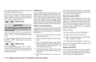 disc will automatically be turned off and the last    SCAN tuning                                           If the battery cable is disconnected, or if the fuse
radio station played will come on.                                                                          blows, the radio memory will be canceled. In that
                                                      Push the SCAN button. SCAN illuminates in the
                                                                                                            case, reset the desired stations.
The FM stereo indicator ST will glow during FM        display window. SCAN tuning begins from low to
stereo reception. When the stereo broadcast           high frequencies. SCAN tuning stops for 5 sec-        Radio data system (RDS):
signal is weak, the radio will automatically change   onds at each broadcasting station that has suffi-
                                                                                                            RDS stands for Radio Data System, and is a data
from stereo to monaural reception.                    cient signal strength. When scanning, SCAN
                                                      blinks in the display. Pushing the SCAN button        information service transmitted by some radio
                    TUNE (Tuning):                    again during this 5 second period stops SCAN          stations on the FM band (not AM band) and/or
                                                      tuning and the radio remains tuned to that station.   SAT radio encoded within a regular radio broad-
                     WARNING                                                                                cast. Currently, most RDS stations are in large
                                                      Station memory operations:                            cities, but many stations are now considering
The radio should not be tuned while driv-             18 stations can be set for the FM, AM and SAT         broadcasting RDS data.
ing so full attention may be given to ve-             (Satellite-if so equipped) radio to the A, B and C
hicle operation.                                                                                            RDS can display:
                                                      preset button in any combination of FM, AM or
To manually tune the radio, push the TUNE button      SAT stations.                                          ● Station call sign, such as “WHFR 98.3”.
(        or     ) or turn the tuning knob to right     1. Choose preset channel A, B or C using the          ● Station name, such as “The Groove”.
or left.                                                  preset select button.
                                                                                                             ● Music or programming type such as “Clas-
To move quickly through the channels, hold either      2. Select the desired FM, AM or SAT station             sical”, “Country”, or “Rock”.
the       or        button down for more than             band.
1.5 seconds.                                                                                                 ● Traffic reports about delays or construction.
                                                       3. Tune to the desired station using manual,
                    SEEK tuning:                          SEEK or SCAN tuning. Push and hold any of         If the station broadcasts RDS information, the
                                                          the desired station memory buttons (1 – 6)        RDS icon is displayed.
Push the SEEK/TRACK button (            or        )       until a beep sound is heard.                      Program type (PTY):
for less than 1.5 seconds to tune from high to low     4. The channel indicator will then come on and
or low to high frequencies and stop at the next                                                             PTY can be used to search for a certain program
                                                          the sound will resume. Memorizing is now
broadcasting station.                                                                                       type. Certain areas have a limited number of
                                                          complete.
                                                                                                            stations that transmit RDS. Many stations trans-
                                                       5. Other buttons can be set in the same man-         mit call letters and frequencies only.
                                                          ner.
4-38 Display screen, heater, air conditioner and audio systems




                                                                                    ੬ REVIEW COPY—2005 Altima (l30)
                                                                                    Owners Manual—USA_English (nna)
                                                                                    01/04/05—arosenma ੭
 
