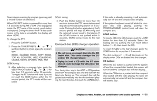 Searching or scanning by program type may yield        SCAN tuning:                                           If the radio is already operating, it will automati-
a limited number of selections.                                                                               cally turn off and the compact disc will play.
                                                        4. Push the SCAN button for more than 1.5
When CAT/RPT button is pressed for more than               seconds to scan the PTY name stations and          If the system has been turned off while the com-
1.5 seconds during FM or SAT (if so equipped)              stop at each broadcasting station for 5 sec-       pact disc was playing, pushing the
mode, the PTY name of the current tuned station            onds. Pushing the button again during this 5       POWER/VOLUME control knob will start the
is displayed. During this time if the PTY data code        second period will stop SCAN tuning and            compact disc.
is zero or the data is unreadable, the display will        the radio will remain tuned to that station. If
                                                                                                              LOAD button:
show NONE.                                                 the SCAN button is not pushed within 5
                                                           seconds, SCAN tuning moves to the next             To insert a CD in the CD changer, push the LOAD
To change the PTY:
                                                           station.                                           button for less than 1.5 seconds. Select the
 1. Press the CAT/RPT button.                                                                                 loading slot by pushing the CD insert select
                                                       Compact disc (CD) changer operation                    button (1 – 6), then insert the CD.
 2. Press the TUNE/FF-REV (          or       )
    up/down button to chose a specific program                               CAUTION                          To insert 6 CDs to the CD changer, push the
    type.                                                                                                     LOAD button for more than 1.5 seconds.
                                                       ● Do not force a compact disc into the CD
     ROCK, CLASSIC ROCK, SOFT ROCK,                      insert slot. This could damage the CD                The slot numbers (1 – 6) will illuminate on the
     TOP 40, COUNTRY, JAZZ, CLASSICAL,                   and/or CD changer/player.                            display when CDs are loaded into the changer.
     OLDIES, NEWS, SPORTS, TALK, ANY
                                                       ● Trying to load a CD with the CD door                 CD button:
SEEK tuning:                                             closed could damage the CD and/or CD                 When the CD button is pushed with the system
 3. After selecting a program type, push the             changer.                                             off and the compact disc loaded, the system will
    SEEK/TRACK button (             or         ) for   Turn the ignition key to the ACC or ON position        turn on and the compact disc will start to play.
    less than 1.5 seconds within 10 seconds.           and insert the compact disc into the slot with the     When the CD button is pushed with the compact
    Tuning to the PTY station will start. If you do    label side facing up. The compact disc will be         disc loaded with the radio playing, the radio will
    not push the SEEK button within the 10             guided automatically into the slot and start play-     automatically be turned off and the compact disc
    second period, the PTY mode will be can-           ing. To insert the disc, first push the LOAD button.   will start to play.
    celed.




                                                                                Display screen, heater, air conditioner and audio systems 4-39




                                                                                      ੬ REVIEW COPY—2005 Altima (l30)
                                                                                      Owners Manual—USA_English (nna)
                                                                                      01/04/05—arosenma ੭
 
