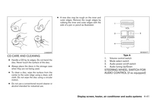 ● A new disc may be rough on the inner and
                                                   outer edges. Remove the rough edges by
                                                   rubbing the inner and outer edges with the
                                                   side of a pen or pencil as illustrated.




                                     LHA0049                                                                                     WHA0471

CD CARE AND CLEANING                                                                                              Type A
                                                                                                1.   Volume control switch
● Handle a CD by its edges. Do not bend the                                                     2.   Mode select switch
  disc. Never touch the surface of the disc.
                                                                                                3.   Audio power on/off switch
● Always place the discs in the storage case                                                    4.   Audio tuning Up/Down
  when they are not being used.
                                                                                                STEERING WHEEL SWITCH FOR
● To clean a disc, wipe the surface from the                                                    AUDIO CONTROL (if so equipped)
  center to the outer edge using a clean, soft
  cloth. Do not wipe the disc using a circular
  motion.
● Do not use a conventional record cleaner or
  alcohol intended for industrial use.



                                                                     Display screen, heater, air conditioner and audio systems 4-41




                                                                          ੬ REVIEW COPY—2005 Altima (l30)
                                                                          Owners Manual—USA_English (nna)
                                                                          01/04/05—arosenma ੭
 