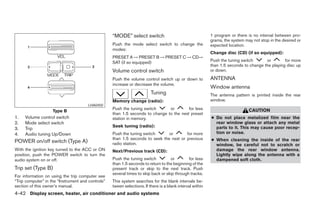 “MODE” select switch                                    1 program or there is no interval between pro-
                                                                                                           grams, the system may not stop in the desired or
                                                   Push the mode select switch to change the               expected location.
                                                   modes:
                                                                                                           Change disc (CD) (if so equipped):
                                                   PRESET A → PRESET B → PRESET C → CD→
                                                   SAT (if so equipped)                                    Push the tuning switch      or        for more
                                                                                                           than 1.5 seconds to change the playing disc up
                                                   Volume control switch                                   or down.

                                                   Push the volume control switch up or down to            ANTENNA
                                                   increase or decrease the volume.
                                                                                                           Window antenna
                                                                         Tuning                            The antenna pattern is printed inside the rear
                                                   Memory change (radio):                                  window.
                                      LHA0450
                                                   Push the tuning switch      or        for less                              CAUTION
                    Type B
                                                   than 1.5 seconds to change to the next preset
1.   Volume control switch                         station in memory.                                      ● Do not place metalized film near the
2.   Mode select switch                                                                                      rear window glass or attach any metal
                                                   Seek tuning (radio):                                      parts to it. This may cause poor recep-
3.   Trip
4.   Audio tuning Up/Down                          Push the tuning switch      or       for more             tion or noise.
                                                   than 1.5 seconds to seek the next or previous           ● When cleaning the inside of the rear
POWER on/off switch (Type A)                       radio station.                                            window, be careful not to scratch or
With the ignition key turned to the ACC or ON      Next/Previous track (CD):                                 damage the rear window antenna.
position, push the POWER switch to turn the                                                                  Lightly wipe along the antenna with a
audio system on or off.                            Push the tuning switch          or        for less        dampened soft cloth.
                                                   than 1.5 seconds to return to the beginning of the
Trip set (Type B)                                  present track or skip to the next track. Push
                                                   several times to skip back or skip through tracks.
For information on using the trip computer see
“Trip computer” in the “Instrument and controls”   This system searches for the blank intervals be-
section of this owner’s manual.                    tween selections. If there is a blank interval within
4-42 Display screen, heater, air conditioner and audio systems




                                                                                  ੬ REVIEW COPY—2005 Altima (l30)
                                                                                  Owners Manual—USA_English (nna)
                                                                                  01/04/05—arosenma ੭
 