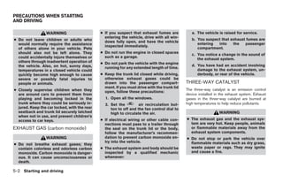 PRECAUTIONS WHEN STARTING
AND DRIVING

                 WARNING                      ● If you suspect that exhaust fumes are           a. The vehicle is raised for service.
                                                entering the vehicle, drive with all win-
● Do not leave children or adults who                                                           b. You suspect that exhaust fumes are
                                                dows fully open, and have the vehicle
  would normally require the assistance                                                            entering  into    the   passenger
                                                inspected immediately.
  of others alone in your vehicle. Pets                                                            compartment.
  should also not be left alone. They         ● Do not run the engine in closed spaces
                                                                                                c. You notice a change in the sound of
  could accidentally injure themselves or       such as a garage.
                                                                                                   the exhaust system.
  others through inadvertent operation of     ● Do not park the vehicle with the engine
  the vehicle. Also, on hot, sunny days,                                                        d. You have had an accident involving
                                                running for any extended length of time.
  temperatures in a closed vehicle could                                                           damage to the exhaust system, un-
  quickly become high enough to cause         ● Keep the trunk lid closed while driving,           derbody, or rear of the vehicle.
  severe or possibly fatal injuries to          otherwise exhaust gases could be
  people or animals.                            drawn into the passenger compart-            THREE-WAY CATALYST
                                                ment. If you must drive with the trunk lid
● Closely supervise children when they                                                       The three-way catalyst is an emission control
                                                open, follow these precautions:
  are around cars to prevent them from                                                       device installed in the exhaust system. Exhaust
  playing and becoming locked in the            1. Open all the windows.                     gases in the three-way catalyst are burned at
  trunk where they could be seriously in-       2. Set the         air recirculation but-    high temperatures to help reduce pollutants.
  jured. Keep the car locked, with the rear        ton to off and the fan control dial to
  seatback and trunk lid securely latched          high to circulate the air.                                   WARNING
  when not in use, and prevent children’s
  access to car keys.                         ● If electrical wiring or other cable con-     ● The exhaust gas and the exhaust sys-
                                                nections must pass to a trailer through        tem are very hot. Keep people, animals
EXHAUST GAS (carbon monoxide)                   the seal on the trunk lid or the body,         or flammable materials away from the
                                                follow the manufacturer’s recommen-            exhaust system components.
                 WARNING                        dation to prevent carbon monoxide en-        ● Do not stop or park the vehicle over
                                                try into the vehicle.                          flammable materials such as dry grass,
● Do not breathe exhaust gases; they
  contain colorless and odorless carbon       ● The exhaust system and body should be          waste paper or rags. They may ignite
  monoxide. Carbon monoxide is danger-          inspected by a qualified mechanic              and cause a fire.
  ous. It can cause unconsciousness or          whenever:
  death.

5-2 Starting and driving




                                                                        ੬ REVIEW COPY—2005 Altima (l30)
                                                                        Owners Manual—USA_English (nna)
                                                                        01/04/05—arosenma ੭
 