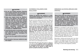 CAUTION                     AVOIDING COLLISION AND                                    DRINKING ALCOHOL/DRUGS AND
                                              ROLLOVER                                                  DRIVING
● Do not use leaded gasoline. Deposits
  from leaded gasoline will seriously re-
  duce the three-way catalyst’s ability to                          WARNING                                                  WARNING
  help reduce exhaust pollutants.             Failure to operate this vehicle in a safe                 Never drive under the influence of alcohol
● Keep your engine tuned up. Malfunc-         and prudent manner may result in loss of                  or drugs. Alcohol in the bloodstream re-
  tions in the ignition, fuel injection, or   control or an accident.                                   duces coordination, delays reaction time
  electrical systems can cause overrich                                                                 and impairs judgement. Driving after
                                              Be alert and drive defensively at all times. Obey all     drinking alcohol increases the likelihood
  fuel flow into the three-way catalyst,      traffic regulations. Avoid excessive speed, high
  causing it to overheat. Do not keep driv-                                                             of being involved in an accident injuring
                                              speed cornering, or sudden steering maneuvers,            yourself and others. Additionally, if you
  ing if the engine misfires, or if notice-
                                              because these driving practices could cause you           are injured in an accident, alcohol can
  able loss of performance or other un-
                                              to lose control of your vehicle. As with any ve-          increase the severity of the injury.
  usual     operating    conditions     are
                                              hicle, loss of control could result in a colli-
  detected. Have the vehicle inspected                                                                  NISSAN is committed to safe driving. However,
                                              sion with other vehicles or objects, or cause
  promptly by a NISSAN dealer.                                                                          you must choose not to drive under the influence
                                              the vehicle to roll over, particularly if the
● Avoid driving with an extremely low fuel    loss of control causes the vehicle to slide               of alcohol. Every year thousands of people are
  level. Running out of fuel could cause      sideways. Be attentive at all times, and avoid            injured or killed in alcohol-related accidents. Al-
  the engine to misfire, damaging the         driving when tired. Never drive when under the            though the local laws vary on what is considered
  three-way catalyst.                         influence of alcohol or drugs (including prescrip-        to be legally intoxicated, the fact is that alcohol
                                              tion or over-the-counter drugs which may cause            affects all people differently and most people
● Do not race the engine while warming it                                                               underestimate the effects of alcohol.
                                              drowsiness). Always wear your seat belt as out-
  up.
                                              lined in the “Safety – Seats, seat belts and supple-      Remember, drinking and driving don’t mix! And
● Do not push or tow your vehicle to start    mental restraint system” section of this manual, and      that is true for drugs, too (over-the-counter, pre-
  the engine.                                 also instruct your passengers to do so.                   scription, and illegal drugs). Don’t drive if your
                                              Seat belts help reduce the risk of injury in collisions   ability to operate your vehicle is impaired by alco-
                                              and rollovers. In a rollover crash, an unbelted           hol, drugs, or some other physical condition.
                                              or improperly belted person is significantly
                                              more likely to be injured or killed than a
                                              person properly wearing a seat belt.
                                                                                                                           Starting and driving 5-3




                                                                               ੬ REVIEW COPY—2005 Altima (l30)
                                                                               Owners Manual—USA_English (nna)
                                                                               01/04/05—arosenma ੭
 