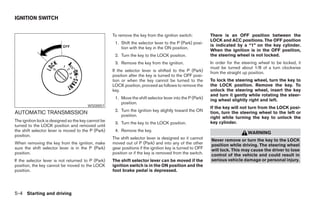 IGNITION SWITCH


                                                     To remove the key from the ignition switch:           There is an OFF position between the
                                                                                                           LOCK and ACC positions. The OFF position
                                                      1. Shift the selector lever to the P (Park) posi-
                                                                                                           is indicated by a “1” on the key cylinder.
                                                         tion with the key in the ON position.
                                                                                                           When the ignition is in the OFF position,
                                                      2. Turn the key to the LOCK position.                the steering wheel is not locked.
                                                      3. Remove the key from the ignition.                 In order for the steering wheel to be locked, it
                                                                                                           must be turned about 1/8 of a turn clockwise
                                                     If the selector lever is shifted to the P (Park)      from the straight up position.
                                                     position after the key is turned to the OFF posi-
                                                     tion or when the key cannot be turned to the          To lock the steering wheel, turn the key to
                                                     LOCK position, proceed as follows to remove the       the LOCK position. Remove the key. To
                                                     key.                                                  unlock the steering wheel, insert the key
                                                                                                           and turn it gently while rotating the steer-
                                                      1. Move the shift selector lever into the P (Park)   ing wheel slightly right and left.
                                                         position.
                                        WSD0057
                                                                                                           If the key will not turn from the LOCK posi-
                                                      2. Turn the ignition key slightly toward the ON
AUTOMATIC TRANSMISSION                                   position.
                                                                                                           tion, turn the steering wheel to the left or
                                                                                                           right while turning the key to unlock the
The ignition lock is designed so the key cannot be                                                         key cylinder.
                                                      3. Turn the key to the LOCK position.
turned to the LOCK position and removed until
the shift selector lever is moved to the P (Park)     4. Remove the key.
                                                                                                                              WARNING
position.
                                                     The shift selector lever is designed so it cannot     Never remove or turn the key to the LOCK
When removing the key from the ignition, make        moved out of P (Park) and into any of the other       position while driving. The steering wheel
sure the shift selector lever is in the P (Park)     gear positions if the ignition key is turned to OFF   will lock. This may cause the driver to lose
position.                                            position or if the key is removed from the switch.    control of the vehicle and could result in
If the selector lever is not returned to P (Park)    The shift selector lever can be moved if the          serious vehicle damage or personal injury.
position, the key cannot be moved to the LOCK        ignition switch is in the ON position and the
position.                                            foot brake pedal is depressed.




5-4 Starting and driving




                                                                                   ੬ REVIEW COPY—2005 Altima (l30)
                                                                                   Owners Manual—USA_English (nna)
                                                                                   01/04/05—arosenma ੭
 