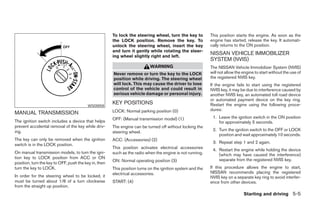 To lock the steering wheel, turn the key to          This position starts the engine. As soon as the
                                                       the LOCK position. Remove the key. To                engine has started, release the key. It automati-
                                                       unlock the steering wheel, insert the key            cally returns to the ON position.
                                                       and turn it gently while rotating the steer-
                                                       ing wheel slightly right and left.
                                                                                                            NISSAN VEHICLE IMMOBILIZER
                                                                                                            SYSTEM (NVIS)
                                                                           WARNING                          The NISSAN Vehicle Immobilizer System (NVIS)
                                                       Never remove or turn the key to the LOCK             will not allow the engine to start without the use of
                                                       position while driving. The steering wheel           the registered NVIS key.
                                                       will lock. This may cause the driver to lose         If the engine fails to start using the registered
                                                       control of the vehicle and could result in           NVIS key, it may be due to interference caused by
                                                       serious vehicle damage or personal injury.           another NVIS key, an automated toll road device
                                                                                                            or automated payment device on the key ring.
                                         WSD0058
                                                       KEY POSITIONS                                        Restart the engine using the following proce-
                                                       LOCK: Normal parking position (0)                    dures:
MANUAL TRANSMISSION
                                                       OFF: (Manual transmission model) (1)                  1. Leave the ignition switch in the ON position
The ignition switch includes a device that helps                                                                for approximately 5 seconds.
prevent accidental removal of the key while driv-      The engine can be turned off without locking the
ing.                                                                                                         2. Turn the ignition switch to the OFF or LOCK
                                                       steering wheel.
                                                                                                                position and wait approximately 10 seconds.
The key can only be removed when the ignition          ACC: (Accessories) (2)
                                                                                                             3. Repeat step 1 and 2 again.
switch is in the LOCK position.
                                                       This position activates electrical accessories        4. Restart the engine while holding the device
On manual transmission models, to turn the igni-       such as the radio when the engine is not running.        (which may have caused the interference)
tion key to LOCK position from ACC or ON                                                                        separate from the registered NVIS key.
                                                       ON: Normal operating position (3)
position, turn the key to OFF, push the key in, then
turn the key to LOCK.                                  This position turns on the ignition system and the   If this procedure allows the engine to start,
                                                       electrical accessories.                              NISSAN recommends placing the registered
In order for the steering wheel to be locked, it                                                            NVIS key on a separate key ring to avoid interfer-
must be turned about 1/8 of a turn clockwise           START: (4)                                           ence from other devices.
from the straight up position.
                                                                                                                               Starting and driving 5-5




                                                                                     ੬ REVIEW COPY—2005 Altima (l30)
                                                                                     Owners Manual—USA_English (nna)
                                                                                     01/04/05—arosenma ੭
 