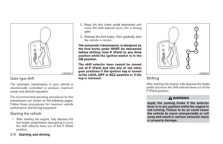 2. Keep the foot brake pedal depressed and
                                                       move the shift selector lever into a driving
                                                       gear.
                                                    3. Release the foot brake, then gradually start
                                                       the vehicle in motion.
                                                   The automatic transmission is designed so
                                                   the foot brake pedal MUST be depressed
                                                   before shifting from P (Park) to any drive
                                                   position while the ignition switch is in the
                                                   ON position.
                                                   The shift selector lever cannot be moved
                                                   out of P (Park) and into any of the other
                                                   gear positions if the ignition key is turned
                                       LSD0023                                                                                                 LSD0022
                                                   to the LOCK, OFF or ACC position or if the
Gate type shift                                    key is removed.                                    Shifting
The automatic transmission in your vehicle is                                                         After starting the engine, fully depress the brake
electronically controlled to produce maximum                                                          pedal and move the shift selector lever out of the
power and smooth operation.                                                                           P (Park) position.

The recommended operating procedures for this                                                                             WARNING
transmission are shown on the following pages.
Follow these procedures for maximum vehicle                                                           Apply the parking brake if the selector
performance and driving enjoyment.                                                                    lever is in any position while the engine is
                                                                                                      not running. Failure to do so could cause
Starting the vehicle                                                                                  the vehicle to move unexpectedly or roll
                                                                                                      away and result in serious personal injury
 1. After starting the engine, fully depress the                                                      or property damage.
    foot brake pedal before attempting to move
    the shift selector lever out of the P (Park)
    position.
5-8 Starting and driving




                                                                               ੬ REVIEW COPY—2005 Altima (l30)
                                                                               Owners Manual—USA_English (nna)
                                                                               01/04/05—arosenma ੭
 