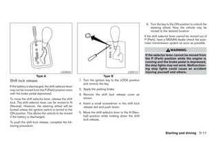 6. Turn the key to the ON position to unlock the
                                                                                                               steering wheel. Now the vehicle may be
                                                                                                               moved to the desired location.
                                                                                                           If the shift selector lever cannot be moved out of
                                                                                                           P (Park), have a NISSAN dealer check the auto-
                                                                                                           matic transmission system as soon as possible.

                                                                                                                               WARNING
                                                                                                           If the selector lever cannot be moved from
                                                                                                           the P (Park) position while the engine is
                                                                                                           running and the brake pedal is depressed,
                                                                                                           the stop lights may not work. Malfunction-
                                                                                                           ing stop lights could cause an accident
                                           LSD0024                                             LSD0127     injuring yourself and others.
                      Type A                                                Type B
Shift lock release                                       1. Turn the ignition key to the LOCK position
                                                            and remove the key
If the battery is discharged, the shift selector lever
may not be moved from the P (Park) position even         2. Apply the parking brake.
with the brake pedal depressed.                          3. Remove the shift lock release cover as
To move the shift selector lever, release the shift         shown.
lock. The shift selector lever can be moved to N         4. Insert a small screwdriver in the shift lock
(Neutral). However, the steering wheel will be              release slot and push down.
locked unless the ignition switch is turned to the
ON position. This allows the vehicle to be moved         5. Move the shift selector lever to the N (Neu-
if the battery is discharged.                               tral) position while holding down the shift
                                                            lock release.
To push the shift lock release, complete the fol-
lowing procedure:

                                                                                                                           Starting and driving 5-11




                                                                                       ੬ REVIEW COPY—2005 Altima (l30)
                                                                                       Owners Manual—USA_English (nna)
                                                                                       01/04/05—arosenma ੭
 