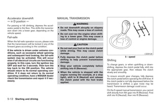 Accelerator downshift                                  MANUAL TRANSMISSION
— in D position —
                                                                        WARNING
For passing or hill climbing, depress the accel-
erator pedal to the floor. This shifts the transmis-   ● Do not downshift abruptly on slippery
sion down into a lower gear, depending on the            roads. This may cause a loss of control.
vehicle speed.                                         ● Do not over-rev the engine when shift-
Fail-safe                                                ing to a lower gear. This may cause a
                                                         loss of control or engine damage.
When the fail-safe operation occurs, please note
that the transmission will be locked in any of the                       CAUTION
forward gears according to the condition.
                                                       ● Do not rest your foot on the clutch pedal
If the vehicle is driven under extreme con-              while driving. This may cause clutch
ditions, such as excessive wheel spinning                damage.                                                                                LSD0128
and subsequent hard braking, the fail-safe
                                                       ● Fully depress the clutch pedal before                           5 - speed
system may be activated. This will occur
even if all electrical circuits are functioning          shifting to help prevent transmission       Shifting
properly. In this case, turn the ignition key            damage.
OFF and wait for 3 seconds. Then turn the                                                            To change gears, or when upshifting or down-
                                                       ● Stop your vehicle completely before
key back to the ON position. The vehicle                                                             shifting, depress the clutch pedal fully, shift into
                                                         shifting into R (Reverse).
should return to its normal operating con-                                                           the appropriate gear, then release the clutch
dition. If it does not return to its normal            ● When the vehicle is stopped with the        slowly and smoothly.
operating condition, have a NISSAN dealer                engine running (for example, at a stop
                                                                                                     To ensure smooth gear changes, fully depress
check the transmission and repair it if nec-             light), shift to N (Neutral) and release
                                                                                                     the clutch pedal before operating the shift lever. If
essary.                                                  the clutch pedal with the foot brake
                                                                                                     the clutch pedal is not fully depressed before the
                                                         applied.
                                                                                                     transmission is shifted, a gear noise may be
                                                                                                     heard. Transmission damage could occur.
                                                                                                     On the 5-speed manual transmission, you cannot
                                                                                                     shift directly from 5th gear into R (Reverse). First
                                                                                                     shift into N (Neutral), then into R (Reverse).
5-12 Starting and driving




                                                                                 ੬ REVIEW COPY—2005 Altima (l30)
                                                                                 Owners Manual—USA_English (nna)
                                                                                 01/04/05—arosenma ੭
 