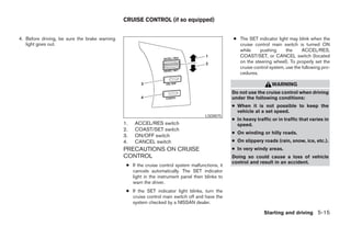 CRUISE CONTROL (if so equipped)


4. Before driving, be sure the brake warning                                                      ● The SET indicator light may blink when the
   light goes out.                                                                                  cruise control main switch is turned ON
                                                                                                    while    pushing       the     ACCEL/RES,
                                                                                                    COAST/SET, or CANCEL switch (located
                                                                                                    on the steering wheel). To properly set the
                                                                                                    cruise control system, use the following pro-
                                                                                                    cedures.

                                                                                                                     WARNING
                                                                                                  Do not use the cruise control when driving
                                                                                                  under the following conditions:
                                                                                                  ● When it is not possible to keep the
                                                                                                    vehicle at a set speed.
                                                                                      LSD0075
                                                                                                  ● In heavy traffic or in traffic that varies in
                                               1.   ACCEL/RES switch                                speed.
                                               2.   COAST/SET switch
                                                                                                  ● On winding or hilly roads.
                                               3.   ON/OFF switch
                                               4.   CANCEL switch                                 ● On slippery roads (rain, snow, ice, etc.).
                                               PRECAUTIONS ON CRUISE                              ● In very windy areas.
                                               CONTROL                                            Doing so could cause a loss of vehicle
                                                                                                  control and result in an accident.
                                                ● If the cruise control system malfunctions, it
                                                  cancels automatically. The SET indicator
                                                  light in the instrument panel then blinks to
                                                  warn the driver.
                                                ● If the SET indicator light blinks, turn the
                                                  cruise control main switch off and have the
                                                  system checked by a NISSAN dealer.

                                                                                                                 Starting and driving 5-15




                                                                           ੬ REVIEW COPY—2005 Altima (l30)
                                                                           Owners Manual—USA_English (nna)
                                                                           01/04/05—arosenma ੭
 