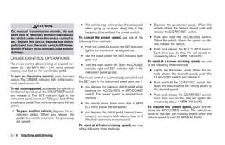 ● The vehicle may not maintain the set speed         ● Depress the accelerator pedal. When the
                    CAUTION
                                                       when going up or down steep hills. If this           vehicle attains the desired speed, push and
On manual transmission models, do not                  happens, drive without the cruise control.           release the COAST/SET switch.
shift into N (Neutral) without depressing
the clutch pedal when the cruise control is         To cancel the preset speed, use one of the            ● Push and hold the ACCEL/RES switch.
set. Should this occur, depress the clutch          following three methods.                                When the vehicle attains the speed you de-
pedal and turn the main switch off imme-                                                                    sire, release the switch.
                                                     ● Push the CANCEL button; the SET indicator
diately. Failure to do so may cause engine             light in the instrument panel goes out.            ● Push and release the ACCEL/RES switch.
damage.                                                                                                     Each time you do this, the set speed in-
                                                     ● Tap the brake pedal; the SET indicator light         creases by about 1 MPH (1.6 km/h).
CRUISE CONTROL OPERATIONS                              goes out.
                                                                                                         To reset at a slower cruising speed, use one
The cruise control allows driving at a speed be-     ● Turn the main switch off. Both the CRUISE         of the following three methods.
tween 25 - 89 MPH (40 - 144 km/h) without              indicator light and SET indicator light in the
keeping your foot on the accelerator pedal.                                                               ● Lightly tap the brake pedal. When the ve-
                                                       instrument panel go out.                             hicle attains the desired speed, push the
To turn on the cruise control, push the main        The cruise control is automatically canceled and        COAST/SET switch and release it.
switch. The CRUISE indicator light in the instru-
                                                    the SET light in the instrument panel goes out if:    ● Push and hold the COAST/SET switch. Re-
ment panel comes on.
                                                     ● you depress the brake or clutch pedal while          lease the switch when the vehicle slows to
To set cruising speed, accelerate the vehicle to                                                            the desired speed.
the desired speed, push the COAST/SET switch           pushing the ACCEL/RES or SET/COAST
and release it. The SET indicator light in the         switch. The preset speed is deleted from           ● Push and release the COAST/SET switch.
instrument panel comes on. Take your foot off the      memory.                                              Each time you do this, the set speed de-
accelerator pedal. Your vehicle maintains the set                                                           creases by about 1 MPH (1.6 km/h).
                                                     ● the vehicle slows down more than 8 MPH
speed.                                                 (13 km/h) below the set speed.                    To resume the preset speed, push and re-
 ● To pass another vehicle, depress the ac-                                                              lease the ACCEL/RES switch. The vehicle re-
                                                     ● you depress the clutch pedal (manual trans-       turns to the last set cruising speed when the
   celerator pedal. When you release the               mission), or move the shift selector lever to N
   pedal, the vehicle returns to the previously                                                          vehicle speed is over 25 MPH (40 km/h).
                                                       (Neutral) (automatic transmission).
   set speed.
                                                    To reset at a faster cruising speed, use one
                                                    of the following three methods.

5-16 Starting and driving




                                                                                  ੬ REVIEW COPY—2005 Altima (l30)
                                                                                  Owners Manual—USA_English (nna)
                                                                                  01/04/05—arosenma ੭
 