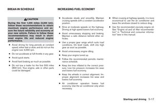 BREAK-IN SCHEDULE                                   INCREASING FUEL ECONOMY


                                                    ● Accelerate slowly and smoothly. Maintain       ● When cruising at highway speeds, it is more
                    CAUTION
                                                      cruising speeds with a constant accelerator      economical to use the air conditioner and
During the first 1,200 miles (2,000 km),              position.                                        leave the windows closed to reduce drag.
follow these recommendations to obtain
maximum engine performance and en-                  ● Drive at moderate speeds on the highway.       ● Use the recommended viscosity engine oil.
sure the future reliability and economy of            Driving at high speed lowers fuel economy.       See “Engine oil and oil filter recommenda-
your new vehicle. Failure to follow these                                                              tion” in “Technical and consumer informa-
                                                    ● Avoid unnecessary stopping and braking.
recommendations may result in short-                                                                   tion” later in this manual.
                                                      Maintain a safe distance behind other ve-
ened engine life and reduced engine                   hicles.
performance.
                                                    ● Use a proper gear range which suits road
● Avoid driving for long periods at constant          conditions. On level roads, shift into high
  speed, either fast or slow, and do not run the      gear as soon as possible.
  engine over 4,000 rpm.
                                                    ● Avoid unnecessary engine idling.
● Do not accelerate at full throttle in any gear.
                                                    ● Keep your engine tuned up.
● Avoid quick starts.
                                                    ● Follow the recommended periodic mainte-
● Avoid hard braking as much as possible.             nance schedule.
● Do not tow a trailer for the first 500 miles      ● Keep the tires inflated to the correct pres-
  (800 km). Your engine, axle or other parts          sure. Low tire pressure increases tire wear
  could be damaged.                                   and lowers fuel economy.
                                                    ● Keep the wheels in correct alignment. Im-
                                                      proper alignment increases tire wear and
                                                      lowers fuel economy.
                                                    ● Air conditioner operation lowers fuel
                                                      economy. Use the air conditioner only when
                                                      necessary.



                                                                                                                   Starting and driving 5-17




                                                                               ੬ REVIEW COPY—2005 Altima (l30)
                                                                               Owners Manual—USA_English (nna)
                                                                               01/04/05—arosenma ੭
 