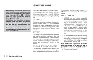 COLD WEATHER DRIVING


● When driving on extremely inclined sur-        FREEING A FROZEN DOOR LOCK                               For details, see ‘‘Changing engine coolant’’ in the
  faces such as higher banked corners,                                                                    ‘‘Maintenance and do-it-yourself’’ section of this
                                                 To prevent a door lock from freezing, apply de-          manual.
  the traction control system may not op-
                                                 icer through the key hole. If the lock becomes
  erate properly and the        indicator
  light may come on. Do not drive on
                                                 frozen, heat the key before inserting it into the key    TIRE EQUIPMENT
  these types of roads.                          hole.
                                                                                                           1. SUMMER tires have a tread designed to
● If wheels or tires other than the recom-       ANTI-FREEZE                                                  provide superior performance on dry pave-
  mended ones are used, the traction                                                                          ment. However, the performance of these
                                                 In the winter when it is anticipated that the tem-           tires will be substantially reduced in snowy
  control system may not operate prop-
                                                 perature will drop below 32°F (0°C), check the               and icy conditions. If you operate your ve-
  erly and the         indicator light may
  come on.                                       anti-freeze to assure proper winter protection.              hicle on snowy or icy roads, NISSAN recom-
                                                 For details, see ‘‘Engine cooling system’’ in the            mends the use of MUD & SNOW or ALL
● The traction control system is not a sub-      ‘‘Maintenance and do-it-yourself’’ section of this           SEASON TIRES on all four wheels. Please
  stitute for winter tires or tire chains on a   manual.
  snow covered road.                                                                                          consult a NISSAN dealer for the tire type,
                                                 BATTERY                                                      size, speed rating and availability informa-
                                                                                                              tion.
                                                 If the battery is not fully charged during extremely
                                                 cold weather conditions, the battery fluid may            2. For additional traction on icy roads, studded
                                                 freeze and damage the battery. To maintain maxi-             tires may be used. However, some U.S.
                                                 mum efficiency, the battery should be checked                states and Canadian provinces prohibit their
                                                 regularly. For details, see ‘‘Battery’’ in the ‘‘Main-       use. Check local, state and provincial laws
                                                 tenance and do-it-yourself’’ section of this                 before installing studded tires.
                                                 manual.                                                  Skid and traction capabilities of studded
                                                                                                          snow tires on wet or dry surfaces may be
                                                 DRAINING OF COOLANT WATER                                poorer than that of non-studded snow tires.
                                                 If the vehicle is to be left outside without anti-        3. Tire chains may be used.
                                                 freeze, drain the cooling system, including the
                                                 engine block. Refill before operating the vehicle.


5-22 Starting and driving




                                                                                 ੬ REVIEW COPY—2005 Altima (l30)
                                                                                 Owners Manual—USA_English (nna)
                                                                                 01/04/05—arosenma ੭
 