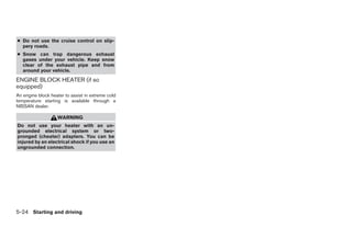 ● Do not use the cruise control on slip-
  pery roads.
● Snow can trap dangerous exhaust
  gases under your vehicle. Keep snow
  clear of the exhaust pipe and from
  around your vehicle.
ENGINE BLOCK HEATER (if so
equipped)
An engine block heater to assist in extreme cold
temperature starting is available through a
NISSAN dealer.

                   WARNING
Do not use your heater with an un-
grounded electrical system or two-
pronged (cheater) adapters. You can be
injured by an electrical shock if you use an
ungrounded connection.




5-24 Starting and driving




                                                   ੬ REVIEW COPY—2005 Altima (l30)
                                                   Owners Manual—USA_English (nna)
                                                   01/04/05—arosenma ੭
 