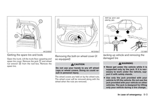 WCE0050                                            WCE0067                                           CE1089
Getting the spare tire and tools                     Removing the bolt-on wheel cover (if              Jacking up vehicle and removing the
Open the trunk. Lift the trunk floor carpeting and   so equipped)                                      damaged tire
spare tire cover. Remove the jack ᭺ and wheel
                                      1
nut wrench ᭺ from the tool box. Remove the
              2
                                                                        CAUTION                                          WARNING
spare tire.                                                                                            ● Never get under the vehicle while it is
                                                     Do not use your hands to pry off wheel
                                                     caps or wheel covers. Doing so could re-            supported only by the jack. If it is nec-
                                                     sult in personal injury.                            essary to work under the vehicle, sup-
                                                                                                         port it with safety stands.
                                                     The wheel covers are held on by the wheel nuts.   ● Use only the jack provided with your
                                                     The wheel cover will be removed along with the      vehicle to lift the vehicle. Do not use the
                                                     wheel when the nuts are removed.                    jack provided with your vehicle on other
                                                                                                         vehicles. The jack is designed for lifting
                                                                                                         only your vehicle during a tire change.


                                                                                                                     In case of emergency 6-3




                                                                                 ੬ REVIEW COPY—2005 Altima (l30)
                                                                                 Owners Manual—USA_English (nna)
                                                                                 01/04/05—arosenma ੭
 