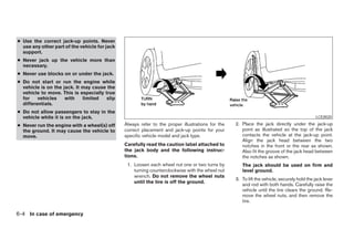 ● Use the correct jack-up points. Never
  use any other part of the vehicle for jack
  support.
● Never jack up the vehicle more than
  necessary.
● Never use blocks on or under the jack.
● Do not start or     run the engine while
  vehicle is on the   jack. It may cause the
  vehicle to move.    This is especially true
  for    vehicles      with    limited    slip
  differentials.
● Do not allow passengers to stay in the
  vehicle while it is on the jack.                                                                                                            LCE0020

● Never run the engine with a wheel(s) off       Always refer to the proper illustrations for the   2. Place the jack directly under the jack-up
  the ground. It may cause the vehicle to        correct placement and jack-up points for your         point as illustrated so the top of the jack
  move.                                          specific vehicle model and jack type.                 contacts the vehicle at the jack-up point.
                                                                                                       Align the jack head between the two
                                                 Carefully read the caution label attached to          notches in the front or the rear as shown.
                                                 the jack body and the following instruc-              Also fit the groove of the jack head between
                                                 tions.                                                the notches as shown.
                                                  1. Loosen each wheel nut one or two turns by         The jack should be used on firm and
                                                     turning counterclockwise with the wheel nut       level ground.
                                                     wrench. Do not remove the wheel nuts
                                                                                                    3. To lift the vehicle, securely hold the jack lever
                                                     until the tire is off the ground.
                                                                                                       and rod with both hands. Carefully raise the
                                                                                                       vehicle until the tire clears the ground. Re-
                                                                                                       move the wheel nuts, and then remove the
                                                                                                       tire.

6-4 In case of emergency




                                                                             ੬ REVIEW COPY—2005 Altima (l30)
                                                                             Owners Manual—USA_English (nna)
                                                                             01/04/05—arosenma ੭
 