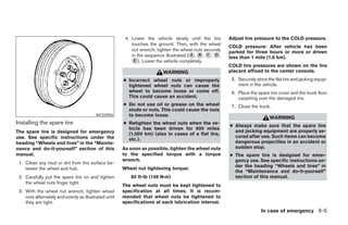 4. Lower the vehicle slowly until the tire       Adjust tire pressure to the COLD pressure.
                                                           touches the ground. Then, with the wheel
                                                                                                         COLD pressure: After vehicle has been
                                                           nut wrench, tighten the wheel nuts securely   parked for three hours or more or driven
                                                           in the sequence illustrated (᭺, ᭺, ᭺, ᭺,
                                                                                        A B C D
                                                                                                         less than 1 mile (1.6 km).
                                                           ᭺). Lower the vehicle completely.
                                                            E
                                                                                                         COLD tire pressures are shown on the tire
                                                                          WARNING                        placard affixed to the center console.
                                                       ● Incorrect wheel nuts or improperly               5. Securely store the flat tire and jacking equip-
                                                         tightened wheel nuts can cause the                  ment in the vehicle.
                                                         wheel to become loose or come off.               6. Place the spare tire cover and the trunk floor
                                                         This could cause an accident.                       carpeting over the damaged tire.
                                                       ● Do not use oil or grease on the wheel            7. Close the trunk.
                                                         studs or nuts. This could cause the nuts
                                          WCE0056        to become loose.
                                                                                                                             WARNING
Installing the spare tire                              ● Retighten the wheel nuts when the ve-
                                                                                                         ● Always make sure that the spare tire
                                                         hicle has been driven for 600 miles
The spare tire is designed for emergency                                                                   and jacking equipment are properly se-
                                                         (1,000 km) (also in cases of a flat tire,
use. See specific instructions under the                                                                   cured after use. Such items can become
                                                         etc.).
heading “Wheels and tires” in the “Mainte-                                                                 dangerous projectiles in an accident or
nance and do-it-yourself” section of this              As soon as possible, tighten the wheel nuts         sudden stop.
manual.                                                to the specified torque with a torque             ● The spare tire is designed for emer-
                                                       wrench.                                             gency use. See specific instructions un-
 1. Clean any mud or dirt from the surface be-
                                                                                                           der the heading “Wheels and tires” in
    tween the wheel and hub.                           Wheel nut tightening torque:
                                                                                                           the “Maintenance and do-it-yourself”
 2. Carefully put the spare tire on and tighten           80 ft-lb (108 N·m)                               section of this manual.
    the wheel nuts finger tight.
                                                       The wheel nuts must be kept tightened to
 3. With the wheel nut wrench, tighten wheel           specification at all times. It is recom-
    nuts alternately and evenly as illustrated until   mended that wheel nuts be tightened to
    they are tight.                                    specifications at each lubrication interval.
                                                                                                                         In case of emergency 6-5




                                                                                   ੬ REVIEW COPY—2005 Altima (l30)
                                                                                   Owners Manual—USA_English (nna)
                                                                                   01/04/05—arosenma ੭
 