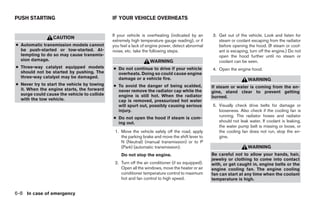 PUSH STARTING                                IF YOUR VEHICLE OVERHEATS


                                             If your vehicle is overheating (indicated by an      3. Get out of the vehicle. Look and listen for
                 CAUTION
                                             extremely high temperature gauge reading), or if        steam or coolant escaping from the radiator
● Automatic transmission models cannot       you feel a lack of engine power, detect abnormal        before opening the hood. (If steam or cool-
  be push-started or tow-started. At-        noise, etc. take the following steps.                   ant is escaping, turn off the engine.) Do not
  tempting to do so may cause transmis-                                                              open the hood further until no steam or
  sion damage.                                                   WARNING                             coolant can be seen.
● Three-way catalyst equipped models         ● Do not continue to drive if your vehicle           4. Open the engine hood.
  should not be started by pushing. The        overheats. Doing so could cause engine
  three-way catalyst may be damaged.           damage or a vehicle fire.                                             WARNING
● Never try to start the vehicle by towing   ● To avoid the danger of being scalded,              If steam or water is coming from the en-
  it. When the engine starts, the forward      never remove the radiator cap while the            gine, stand clear to prevent getting
  surge could cause the vehicle to collide     engine is still hot. When the radiator             burned.
  with the tow vehicle.                        cap is removed, pressurized hot water
                                               will spurt out, possibly causing serious           5. Visually check drive belts for damage or
                                               injury.                                               looseness. Also check if the cooling fan is
                                             ● Do not open the hood if steam is com-                 running. The radiator hoses and radiator
                                               ing out.                                              should not leak water. If coolant is leaking,
                                                                                                     the water pump belt is missing or loose, or
                                              1. Move the vehicle safely off the road, apply         the cooling fan does not run, stop the en-
                                                 the parking brake and move the shift lever to       gine.
                                                 N (Neutral) (manual transmission) or to P
                                                 (Park) (automatic transmission).                                    WARNING
                                                 Do not stop the engine.                          Be careful not to allow your hands, hair,
                                                                                                  jewelry or clothing to come into contact
                                              2. Turn off the air conditioner (if so equipped).   with, or get caught in, engine belts or the
                                                 Open all the windows, move the heater or air     engine cooling fan. The engine cooling
                                                 conditioner temperature control to maximum       fan can start at any time when the coolant
                                                 hot and fan control to high speed.               temperature is high.


6-8 In case of emergency




                                                                          ੬ REVIEW COPY—2005 Altima (l30)
                                                                          Owners Manual—USA_English (nna)
                                                                          01/04/05—arosenma ੭
 