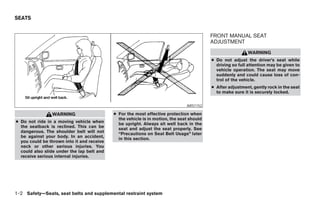 SEATS


                                                                                          FRONT MANUAL SEAT
                                                                                          ADJUSTMENT
                                                                                                           WARNING
                                                                                          ● Do not adjust the driver’s seat while
                                                                                            driving so full attention may be given to
                                                                                            vehicle operation. The seat may move
                                                                                            suddenly and could cause loss of con-
                                                                                            trol of the vehicle.
                                                                                          ● After adjustment, gently rock in the seat
                                                                                            to make sure it is securely locked.


                                                                               ARS1152

                WARNING                     ● For the most effective protection when
                                              the vehicle is in motion, the seat should
● Do not ride in a moving vehicle when        be upright. Always sit well back in the
  the seatback is reclined. This can be       seat and adjust the seat properly. See
  dangerous. The shoulder belt will not       “Precautions on Seat Belt Usage” later
  be against your body. In an accident,       in this section.
  you could be thrown into it and receive
  neck or other serious injuries. You
  could also slide under the lap belt and
  receive serious internal injuries.




1-2 Safety—Seats, seat belts and supplemental restraint system




                                                                      ੬ REVIEW COPY—2005 Altima (l30)
                                                                      Owners Manual—USA_English (nna)
                                                                      01/04/05—arosenma ੭
 