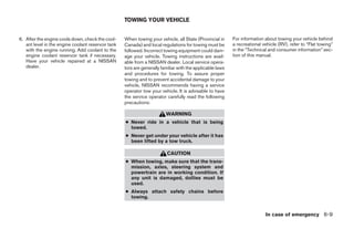TOWING YOUR VEHICLE


6. After the engine cools down, check the cool-     When towing your vehicle, all State (Provincial in     For information about towing your vehicle behind
   ant level in the engine coolant reservoir tank   Canada) and local regulations for towing must be       a recreational vehicle (RV), refer to “Flat towing”
   with the engine running. Add coolant to the      followed. Incorrect towing equipment could dam-        in the “Technical and consumer information” sec-
   engine coolant reservoir tank if necessary.      age your vehicle. Towing instructions are avail-       tion of this manual.
   Have your vehicle repaired at a NISSAN           able from a NISSAN dealer. Local service opera-
   dealer.                                          tors are generally familiar with the applicable laws
                                                    and procedures for towing. To assure proper
                                                    towing and to prevent accidental damage to your
                                                    vehicle, NISSAN recommends having a service
                                                    operator tow your vehicle. It is advisable to have
                                                    the service operator carefully read the following
                                                    precautions:

                                                                         WARNING
                                                    ● Never ride in a vehicle that is being
                                                      towed.
                                                    ● Never get under your vehicle after it has
                                                      been lifted by a tow truck.

                                                                          CAUTION
                                                    ● When towing, make sure that the trans-
                                                      mission, axles, steering system and
                                                      powertrain are in working condition. If
                                                      any unit is damaged, dollies must be
                                                      used.
                                                    ● Always attach safety chains before
                                                      towing.


                                                                                                                           In case of emergency 6-9




                                                                                   ੬ REVIEW COPY—2005 Altima (l30)
                                                                                   Owners Manual—USA_English (nna)
                                                                                   01/04/05—arosenma ੭
 