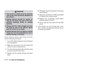 ● Shift back and forth between R (reverse)
                     CAUTION
                                                           and D (drive).
● Tow chains or cables must be attached
  only to the main structural members of                 ● Apply the accelerator as little as possible
  the vehicle.                                             to maintain the rocking motion.

● Pulling devices should be routed so                    ● Release the accelerator pedal before
  they do not touch any part of the sus-                   shifting between R and D.
  pension, steering, brake or cooling                    ● Do not spin the tires above 35 mph (55
  systems.                                                 km/h).
● Always pull the cable straight out from             5. If the vehicle can not be freed after a few
  the front or rear of the vehicle. Never                tries, contact a professional towing service
  pull the vehicle at an angle.                          to remove the vehicle.
● Pulling devices such as ropes or canvas
  straps are not recommended for use in
  vehicle towing or recovery.
If your vehicle is stuck in sand, snow, mud, etc.,
use the following procedure:
 1. Turn off the Vehicle Dynamic Control System
    (if so equipped).
 2. Make sure the area in front and behind the
    vehicle is clear of obstructions.
 3. Turn the steering wheel right and left to clear
    an area around the front tires.
 4. Slowly rock the vehicle forward and back-
    ward.


6-12 In case of emergency




                                                                                  ੬ REVIEW COPY—2005 Altima (l30)
                                                                                  Owners Manual—USA_English (nna)
                                                                                  01/04/05—arosenma ੭
 