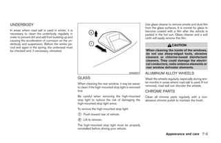 UNDERBODY                                                                                                  Use glass cleaner to remove smoke and dust film
                                                                                                           from the glass surfaces. It is normal for glass to
In areas where road salt is used in winter, it is                                                          become coated with a film after the vehicle is
necessary to clean the underbody regularly in                                                              parked in the hot sun. Glass cleaner and a soft
order to prevent dirt and salt from building up and                                                        cloth will easily remove this film.
causing the acceleration of corrosion on the un-
derbody and suspension. Before the winter pe-                                                                                   CAUTION
riod and again in the spring, the underseal must
be checked and, if necessary, retreated.                                                                   When cleaning the inside of the windows,
                                                                                                           do not use sharp-edged tools, abrasive
                                                                                                           cleaners or chlorine-based disinfectant
                                                                                                           cleaners. They could damage the electri-
                                                                                                           cal conductors, radio antenna elements or
                                                                                                           rear window defroster elements.
                                                                                               WAI0007     ALUMINUM ALLOY WHEELS
                                                      GLASS                                                Wash the wheels regularly, especially during win-
                                                      When cleaning the rear window, it may be easier      ter months in areas where road salt is used. If not
                                                                                                           removed, road salt can discolor the wheels.
                                                      to clean if the high-mounted stop light is removed
                                                      first.                                               CHROME PARTS
                                                      Be careful when removing the high-mounted            Clean all chrome parts regularly with a non-
                                                      stop light to reduce the risk of damaging the        abrasive chrome polish to maintain the finish.
                                                      high-mounted stop light wires.
                                                      To remove the high-mounted stop light:
                                                      ᭺
                                                      1   Push toward rear of vehicle.
                                                      ᭺
                                                      2   Lift to remove.
                                                      The high-mounted stop light must be properly
                                                      reinstalled before driving your vehicle.
                                                                                                                           Appearance and care 7-3




                                                                                    ੬ REVIEW COPY—2005 Altima (l30)
                                                                                    Owners Manual—USA_English (nna)
                                                                                    01/04/05—arosenma ੭
 