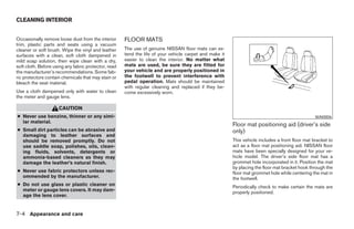 CLEANING INTERIOR


Occasionally remove loose dust from the interior      FLOOR MATS
trim, plastic parts and seats using a vacuum
cleaner or soft brush. Wipe the vinyl and leather     The use of genuine NISSAN floor mats can ex-
surfaces with a clean, soft cloth dampened in         tend the life of your vehicle carpet and make it
mild soap solution, then wipe clean with a dry,       easier to clean the interior. No matter what
soft cloth. Before using any fabric protector, read   mats are used, be sure they are fitted for
the manufacturer’s recommendations. Some fab-         your vehicle and are properly positioned in
ric protectors contain chemicals that may stain or    the footwell to prevent interference with
bleach the seat material.                             pedal operation. Mats should be maintained
                                                      with regular cleaning and replaced if they be-
Use a cloth dampened only with water to clean         come excessively worn.
the meter and gauge lens.

                     CAUTION
● Never use benzine, thinner or any simi-                                                                                                         WAI0006
  lar material.
                                                                                                         Floor mat positioning aid (driver’s side
● Small dirt particles can be abrasive and                                                               only)
  damaging to leather surfaces and
  should be removed promptly. Do not                                                                     This vehicle includes a front floor mat bracket to
  use saddle soap, polishes, oils, clean-                                                                act as a floor mat positioning aid. NISSAN floor
  ing fluids, solvents, detergents or                                                                    mats have been specially designed for your ve-
  ammonia-based cleaners as they may                                                                     hicle model. The driver’s side floor mat has a
  damage the leather’s natural finish.                                                                   grommet hole incorporated in it. Position the mat
                                                                                                         by placing the floor mat bracket hook through the
● Never use fabric protectors unless rec-                                                                floor mat grommet hole while centering the mat in
  ommended by the manufacturer.                                                                          the footwell.
● Do not use glass or plastic cleaner on                                                                 Periodically check to make certain the mats are
  meter or gauge lens covers. It may dam-                                                                properly positioned.
  age the lens cover.


7-4 Appearance and care




                                                                                  ੬ REVIEW COPY—2005 Altima (l30)
                                                                                  Owners Manual—USA_English (nna)
                                                                                  01/04/05—arosenma ੭
 