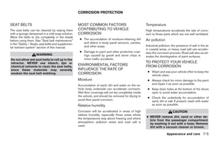 CORROSION PROTECTION


SEAT BELTS                                          MOST COMMON FACTORS                                  Temperature
The seat belts can be cleaned by wiping them        CONTRIBUTING TO VEHICLE                              High temperatures accelerate the rate of corro-
with a sponge dampened in a mild soap solution.     CORROSION                                            sion to those parts which are not well ventilated.
Allow the belts to dry completely in the shade
before using them. See “Seat belt maintenance”       ● The accumulation of moisture-retaining dirt       Air pollution
in the “Safety – Seats, seat belts and supplemen-      and debris in body panel sections, cavities,
                                                       and other areas.                                  Industrial pollution, the presence of salt in the air
tal restraint system” section of this manual.
                                                                                                         in coastal areas, or heavy road salt use acceler-
                                                     ● Damage to paint and other protective coat-        ates the corrosion process. Road salt also accel-
                    WARNING                            ings caused by gravel and stone chips or          erates the disintegration of paint surfaces.
Do not allow wet seat belts to roll up in the          minor traffic accidents.
retractor. NEVER use bleach, dye or                                                                      TO PROTECT YOUR VEHICLE
chemical solvents to clean the seat belts,
                                                    ENVIRONMENTAL FACTORS                                FROM CORROSION
since these materials may severely                  INFLUENCE THE RATE OF
                                                                                                          ● Wash and wax your vehicle often to keep the
weaken the seat belt webbing.                       CORROSION                                               vehicle clean.
                                                    Moisture                                              ● Always check for minor damage to the paint
                                                    Accumulation of sand, dirt and water on the ve-         and repair it as soon as possible.
                                                    hicle body underside can accelerate corrosion.        ● Keep drain holes at the bottom of the doors
                                                    Wet floor coverings will not dry completely inside      open to avoid water accumulation.
                                                    the vehicle, and should be removed for drying to
                                                                                                          ● Check the underbody for accumulation of
                                                    avoid floor panel corrosion.                            sand, dirt or salt. If present, wash with water
                                                    Relative humidity                                       as soon as possible.

                                                    Corrosion will be accelerated in areas of high                             CAUTION
                                                    relative humidity, especially those areas where
                                                                                                         ● NEVER remove dirt, sand or other de-
                                                    the temperatures stay above freezing and where
                                                                                                           bris from the passenger compartment
                                                    atmospheric pollution exists and road salt is
                                                                                                           by washing it out with a hose. Remove
                                                    used.                                                  dirt with a vacuum cleaner or broom.

                                                                                                                          Appearance and care 7-5




                                                                                  ੬ REVIEW COPY—2005 Altima (l30)
                                                                                  Owners Manual—USA_English (nna)
                                                                                  01/04/05—arosenma ੭
 