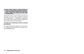 ● Never allow water or other liquids to
  come in contact with electronic compo-
  nents inside the vehicle as this may
  damage them.
Chemicals used for road surface de-icing are
extremely corrosive. They accelerate corrosion
and deterioration of underbody components
such as the exhaust system, fuel and brake lines,
brake cables, floor pan and fenders.
In winter, the underbody must be cleaned
periodically.
For additional protection against rust and corro-
sion, which may be required in some areas, con-
sult a NISSAN dealer.




7-6 Appearance and care




                                                    ੬ REVIEW COPY—2005 Altima (l30)
                                                    Owners Manual—USA_English (nna)
                                                    01/04/05—arosenma ੭
 