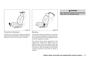 WARNING
                                                                                                           After adjustment, gently rock in the seat to
                                                                                                           make sure it is securely locked.




                                       WRS0175                                                WRS0176
Forward and backward                                Reclining
Pull the lever up and hold it while you slide the   To recline the seatback, pull the lever up and lean
seat forward or backward to the desired position.   back. To bring the seatback forward, pull the lever
Release the lever to lock the seat in position.     up and lean your body forward. Release the lever
                                                    to lock the seatback in position.
                                                    The reclining feature allows adjustment of the
                                                    seatback for occupants of different sizes for
                                                    added comfort and to help obtain proper seat
                                                    belt fit. See “Precautions on seat belt usage” later
                                                    in this section. Also, the seatback can be reclined
                                                    to allow occupants to rest when the vehicle is
                                                    stopped.



                                                                           Safety—Seats, seat belts and supplemental restraint system 1-3




                                                                                   ੬ REVIEW COPY—2005 Altima (l30)
                                                                                   Owners Manual—USA_English (nna)
                                                                                   01/04/05—arosenma ੭
 