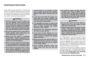 MAINTENANCE PRECAUTIONS


When performing any inspection or maintenance          and the engine is not running. To avoid     ● On gasoline engine models with the
work on your vehicle, always take care to prevent      injury, always disconnect the negative        multiport fuel injection (MFI) system,
serious accidental injury to yourself or damage to     battery cable before working near the         the fuel filter or fuel lines should be
the vehicle. The following are general precau-         fan.                                          serviced by a NISSAN dealer because
tions which should be closely observed.                                                              the fuel lines are under high pressure
                                                     ● If you must work with the engine run-
                                                                                                     even when the engine is off.
                                                       ning, keep your hands, clothing, hair
                    WARNING
                                                       and tools away from moving fans, belts
● Park the vehicle on a level surface, ap-             and any other moving parts.                                      CAUTION
  ply the parking brake securely and                                                               ● Do not work under the hood while the
                                                     ● It is advisable to secure or remove any
  block the wheels to prevent the vehicle                                                            engine is hot. Turn the engine off and
                                                       loose clothing and remove any jewelry,
  from moving. For manual transmission                                                               wait until it cools down.
                                                       such as rings, watches, etc. before
  models, move the shift lever to N (Neu-
  tral). For automatic transmission mod-
                                                       working on your vehicle.                    ● Avoid contact with used engine oil and
  els, move the selector lever to P (Park).          ● Always wear eye protection whenever           coolant. Improperly disposed engine
                                                       you work on your vehicle.                     oil, engine coolant and/or other vehicle
● Be sure the ignition key is in the OFF or                                                          fluids can damage the environment. Al-
  LOCK position when performing any                  ● If you must run the engine in an en-          ways conform to local regulations for
  parts replacement or repairs.                        closed space such as a garage, be sure        disposal of vehicle fluid.
                                                       there is proper ventilation for exhaust
● Never leave the engine or automatic                                                              This “Maintenance and do-it-yourself” section
                                                       gases to escape.
  transmission related component har-                                                              gives instructions regarding only those items
  nesses disconnected while the ignition             ● Never get under the vehicle while it is     which are relatively easy for an owner to perform.
  switch is in the ON position.                        supported only by a jack. If it is neces-
                                                       sary to work under the vehicle, support     A genuine NISSAN service manual is also avail-
● Never connect or disconnect the battery                                                          able. See “Owner’s Manual/Service Manual or-
                                                       it with safety stands.
  or any transistorized component while                                                            der information” in the “Technical and consumer
  the ignition switch is in the ON position.         ● Keep smoking materials, flame and           information” section of this manual.
                                                       sparks away from the fuel tank and          You should be aware that incomplete or improper
● Your vehicle is equipped with an auto-
                                                       battery.                                    servicing may result in operating difficulties or
  matic engine cooling fan. It may come
  on at any time without warning, even if                                                          excessive emissions, and could affect warranty
  the ignition key is in the OFF position                                                          coverage. If in doubt about any servicing,
                                                                                                   have it done by a NISSAN dealer.
                                                                                                      Maintenance and do-it-yourself 8-5




                                                                               ੬ REVIEW COPY—2005 Altima (l30)
                                                                               Owners Manual—USA_English (nna)
                                                                               01/04/05—arosenma ੭
 