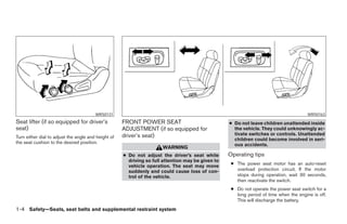 WRS0131                                                                                         WRS0163
Seat lifter (if so equipped for driver’s             FRONT POWER SEAT                              ● Do not leave children unattended inside
seat)                                                ADJUSTMENT (if so equipped for                  the vehicle. They could unknowingly ac-
                                                     driver’s seat)                                  tivate switches or controls. Unattended
Turn either dial to adjust the angle and height of                                                   children could become involved in seri-
the seat cushion to the desired position.                                                            ous accidents.
                                                                      WARNING
                                                     ● Do not adjust the driver’s seat while       Operating tips
                                                       driving so full attention may be given to
                                                                                                    ● The power seat motor has an auto-reset
                                                       vehicle operation. The seat may move
                                                       suddenly and could cause loss of con-          overload protection circuit. If the motor
                                                       trol of the vehicle.                           stops during operation, wait 30 seconds,
                                                                                                      then reactivate the switch.
                                                                                                    ● Do not operate the power seat switch for a
                                                                                                      long period of time when the engine is off.
                                                                                                      This will discharge the battery.
1-4 Safety—Seats, seat belts and supplemental restraint system




                                                                               ੬ REVIEW COPY—2005 Altima (l30)
                                                                               Owners Manual—USA_English (nna)
                                                                               01/04/05—arosenma ੭
 