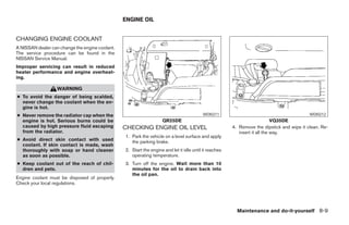 ENGINE OIL


CHANGING ENGINE COOLANT
A NISSAN dealer can change the engine coolant.
The service procedure can be found in the
NISSAN Service Manual.
Improper servicing can result in reduced
heater performance and engine overheat-
ing.

                   WARNING
● To avoid the danger of being scalded,
  never change the coolant when the en-
  gine is hot.
● Never remove the radiator cap when the                                                  WDI0211                                           WDI0212
  engine is hot. Serious burns could be                             QR25DE                                                   VQ35DE
  caused by high pressure fluid escaping         CHECKING ENGINE OIL LEVEL                              4. Remove the dipstick and wipe it clean. Re-
  from the radiator.                                                                                       insert it all the way.
                                                 1. Park the vehicle on a level surface and apply
● Avoid direct skin contact with used               the parking brake.
  coolant. If skin contact is made, wash
  thoroughly with soap or hand cleaner           2. Start the engine and let it idle until it reaches
  as soon as possible.                              operating temperature.
● Keep coolant out of the reach of chil-         3. Turn off the engine. Wait more than 10
  dren and pets.                                    minutes for the oil to drain back into
                                                    the oil pan.
Engine coolant must be disposed of properly.
Check your local regulations.




                                                                                                          Maintenance and do-it-yourself 8-9




                                                                               ੬ REVIEW COPY—2005 Altima (l30)
                                                                               Owners Manual—USA_English (nna)
                                                                               01/04/05—arosenma ੭
 