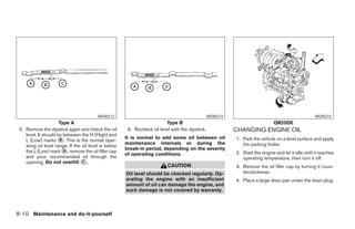 WDI0213                                                 WDI0214                                            WDI0215
                      Type A                                              Type B                                               QR25DE
 5. Remove the dipstick again and check the oil         6. Recheck oil level with the dipstick.             CHANGING ENGINE OIL
    level. It should be between the H (High) and
                                                       It is normal to add some oil between oil
    L (Low) marks ᭺. This is the normal oper-
                      B                                                                                     1. Park the vehicle on a level surface and apply
                                                       maintenance intervals or during the                     the parking brake.
    ating oil level range. If the oil level is below
                                                       break-in period, depending on the severity
    the L (Low) mark ᭺, remove the oil filler cap
                        A                                                                                   2. Start the engine and let it idle until it reaches
                                                       of operating conditions.
    and pour recommended oil through the                                                                       operating temperature, then turn it off.
    opening. Do not overfill ᭺.   C
                                                                           CAUTION                          3. Remove the oil filler cap by turning it coun-
                                                       Oil level should be checked regularly. Op-              terclockwise.
                                                       erating the engine with an insufficient              4. Place a large drain pan under the drain plug.
                                                       amount of oil can damage the engine, and
                                                       such damage is not covered by warranty.



8-10 Maintenance and do-it-yourself




                                                                                    ੬ REVIEW COPY—2005 Altima (l30)
                                                                                    Owners Manual—USA_English (nna)
                                                                                    01/04/05—arosenma ੭
 