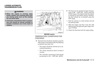 4-SPEED AUTOMATIC
TRANSMISSION FLUID

                                                                                              ● The fluid can be checked at fluid tempera-
                WARNING
                                                                                                tures of 86 - 122°F (30 - 50°C) using the
● When the engine is running, keep                                                              COLD range on the dipstick after the engine
  hands, jewelry and clothing away from                                                         is warmed up and before driving. However,
  any moving parts such as the cooling                                                          the fluid should be re-checked using the
  fan and drive belts.                                                                          HOT range.
● Automatic transmission fluid is poison-                                                     1. Park the vehicle on a level surface and set
  ous and should be stored carefully in                                                          the parking brake.
  marked containers out of the reach of
  children.                                                                                   2. Start the engine and then move the shift
                                                                                                 selector lever through each gear range, end-
                                                                                                 ing in P (Park).
                                                                                              3. Check the fluid level with the engine idling.
                                                                                 WDI0219
                                                         QR25DE engine
                                            TEMPERATURE CONDITIONS FOR
                                            CHECKING
                                            ● The fluid level should be checked using the
                                              HOT range on the dipstick after the following
                                              conditions have been met:
                                               – The engine should be warmed up to op-
                                                 erating temperature.
                                               – The vehicle should be driven at least 5
                                                 minutes.
                                               – The automatic transmission fluid should
                                                 be warmed to 122 - 176°F (50 - 80°C).

                                                                                              Maintenance and do-it-yourself 8-13




                                                                       ੬ REVIEW COPY—2005 Altima (l30)
                                                                       Owners Manual—USA_English (nna)
                                                                       01/04/05—arosenma ੭
 