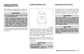 5-SPEED AUTOMATIC                                    POWER STEERING FLUID                               BRAKE AND CLUTCH FLUID
TRANSMISSION FLUID

When checking or replacement is required, we                                                            For further brake and clutch fluid specification
recommend your NISSAN dealer for servicing.                                                             information, refer to “Capacities and recom-
                                                                                                        mended fuel/lubricants” in the “Technical and
                    WARNING                                                                             consumer information” section of this manual.
● Use only Genuine Matic K ATF. Do not
  mix with other fluids.
                                                                                                                           WARNING
                                                                                                        Use only new fluid from a sealed con-
● Using automatic transmission fluid
                                                                                                        tainer. Old, inferior or contaminated fluid
  other than Genuine Matic K ATF will
                                                                                                        may damage the brake and clutch sys-
  cause deterioration in driveability and
                                                                                                        tems. The use of improper fluids can dam-
  automatic transmission durability, and
                                                                                                        age the brake system and affect the vehi-
  may damage the automatic transmis-
                                                                                                        cle’s stopping ability.
  sion, which is not covered by the
  NISSAN new vehicle limited warranty.
                                                                                            WDI0256
                                                                                                                            CAUTION
The specified automatic transmission fluid is also
described on caution labels located in the engine    The fluid level should be checked using the HOT    Do not spill the fluid on any painted sur-
compartment.                                         MAX range on the power steering fluid reservoir    faces. This will damage the paint. If fluid is
                                                     at fluid temperatures of 122° - 176°F (50° -       spilled, immediately wash the surface
                                                     80°C) or using the COLD MAX range on the           with water.
                                                     power steering fluid reservoir at fluid tempera-
                                                     tures of 32° - 86°F (0° - 30°C).
                                                     If the fluid is below the MIN line, add Genuine
                                                     NISSAN PSF. Remove the cap and fill through
                                                     the opening.

                                                                         CAUTION
                                                     ● DO NOT OVERFILL.
                                                     ● Recommended     fluid  is          Genuine
                                                       NISSAN PSF or equivalent.

                                                                                                          Maintenance and do-it-yourself 8-15




                                                                                 ੬ REVIEW COPY—2005 Altima (l30)
                                                                                 Owners Manual—USA_English (nna)
                                                                                 01/04/05—arosenma ੭
 