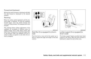 Forward and backward
Moving the switch forward or backward will slide
the seat forward or backward to the desired
position.
Reclining
Move the recline switch backward until the de-
sired angle is obtained. To bring the seatback
forward again, move the switch forward and
move your body forward. The seatback will move
forward.
The reclining feature allows adjustment of the
seatback for occupants of different sizes for
added comfort and to help obtain proper seat                                                 WRS0164                                           WRS0389
belt fit (see “Precautions on seat belt usage” later   Seat lifter (if so equipped for driver’s          Lumbar support (if so equipped for
in this section). Also, the seatback can be re-        seat)                                             driver’s seat)
clined to allow occupants to rest when the ve-
hicle is stopped.                                      Push the front or rear end of the switch up or    The lumbar support feature provides lower back
                                                       down to adjust the angle and height of the seat   support to the driver. Move the lever forward or
                                                       cushion.                                          backward to adjust the seat lumbar area.




                                                                           Safety—Seats, seat belts and supplemental restraint system 1-5




                                                                                   ੬ REVIEW COPY—2005 Altima (l30)
                                                                                   Owners Manual—USA_English (nna)
                                                                                   01/04/05—arosenma ੭
 