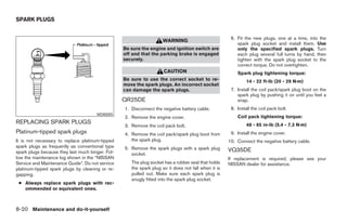 SPARK PLUGS


                                                                                                      6. Fit the new plugs, one at a time, into the
                                                                    WARNING
                                                                                                         spark plug socket and install them. Use
                                                  Be sure the engine and ignition switch are             only the specified spark plugs. Turn
                                                  off and that the parking brake is engaged              each plug several full turns by hand, then
                                                  securely.                                              tighten with the spark plug socket to the
                                                                                                         correct torque. Do not overtighten.
                                                                     CAUTION                             Spark plug tightening torque:
                                                  Be sure to use the correct socket to re-                    14 - 22 ft-lb (20 - 29 N·m)
                                                  move the spark plugs. An incorrect socket
                                                  can damage the spark plugs.                         7. Install the coil pack/spark plug boot on the
                                                                                                         spark plug by pushing it on until you feel a
                                                  QR25DE                                                 snap.
                                                  1. Disconnect the negative battery cable.           8. Install the coil pack bolt.
                                      WDI0005
                                                  2. Remove the engine cover.                            Coil pack tightening torque:
REPLACING SPARK PLUGS                                                                                         48 - 65 in-lb (5.4 - 7.3 N·m)
                                                  3. Remove the coil pack bolt.
Platinum-tipped spark plugs                       4. Remove the coil pack/spark plug boot from        9. Install the engine cover.
It is not necessary to replace platinum-tipped       the spark plug.                                 10. Connect the negative battery cable.
spark plugs as frequently as conventional type    5. Remove the spark plugs with a spark plug
spark plugs because they last much longer. Fol-                                                      VQ35DE
                                                     socket.
low the maintenance log shown in the “NISSAN                                                         If replacement is required, please see your
Service and Maintenance Guide”. Do not service       The plug socket has a rubber seal that holds    NISSAN dealer for assistance.
platinum-tipped spark plugs by cleaning or re-       the spark plug so it does not fall when it is
gapping.                                             pulled out. Make sure each spark plug is
                                                     snugly fitted into the spark plug socket.
 ● Always replace spark plugs with rec-
   ommended or equivalent ones.



8-20 Maintenance and do-it-yourself




                                                                              ੬ REVIEW COPY—2005 Altima (l30)
                                                                              Owners Manual—USA_English (nna)
                                                                              01/04/05—arosenma ੭
 