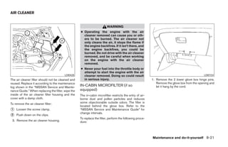 AIR CLEANER


                                                                         WARNING
                                                    ● Operating the engine with the air
                                                      cleaner removed can cause you or oth-
                                                      ers to be burned. The air cleaner not
                                                      only cleans the air, it stops the flame if
                                                      the engine backfires. If it isn’t there, and
                                                      the engine backfires, you could be
                                                      burned. Do not drive with the air cleaner
                                                      removed, and be careful when working
                                                      on the engine with the air cleaner
                                                      removed.
                                                    ● Never pour fuel into the throttle body or
                                                      attempt to start the engine with the air
                                         LDI0428      cleaner removed. Doing so could result                                                   LDI0154
The air cleaner filter should not be cleaned and      in serious injury.                                   1. Remove the 2 lower glove box hinge pins.
reused. Replace it according to the maintenance                                                               Remove the glove box from the opening and
log shown in the “NISSAN Service and Mainte-
                                                    IN-CABIN MICROFILTER (if so                               let it hang by the cord.
nance Guide.” When replacing the filter, wipe the   equipped)
inside of the air cleaner filter housing and the    The in-cabin microfilter restricts the entry of air-
cover with a damp cloth.                            borne dust and pollen particles and reduces
To remove the air cleaner filter:                   some objectionable outside odors. The filter is
                                                    located behind the glove box. Refer to the
᭺
1   Loosen the screw clamp.                         “NISSAN Service and Maintenance Guide” for
                                                    change intervals.
᭺
2   Push down on the clips.
                                                    To replace the filter, perform the following proce-
 3. Remove the air cleaner housing.                 dure:




                                                                                                           Maintenance and do-it-yourself 8-21




                                                                                   ੬ REVIEW COPY—2005 Altima (l30)
                                                                                   Owners Manual—USA_English (nna)
                                                                                   01/04/05—arosenma ੭
 