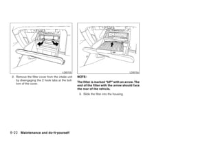 LDI0155                                             LDI0156
 2. Remove the filter cover from the intake unit   NOTE:
    by disengaging the 2 hook tabs at the bot-
                                                   The filter is marked “UP” with an arrow. The
    tom of the cover.
                                                   end of the filter with the arrow should face
                                                   the rear of the vehicle.
                                                    3. Slide the filter into the housing.




8-22 Maintenance and do-it-yourself




                                                                                 ੬ REVIEW COPY—2005 Altima (l30)
                                                                                 Owners Manual—USA_English (nna)
                                                                                 01/04/05—arosenma ੭
 