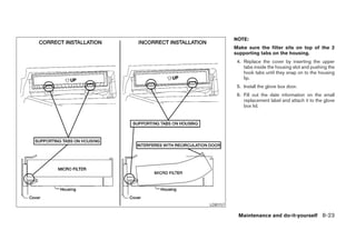 NOTE:
                 Make sure the filter sits on top of the 2
                 supporting tabs on the housing.
                  4. Replace the cover by inserting the upper
                     tabs inside the housing slot and pushing the
                     hook tabs until they snap on to the housing
                     lip.
                  5. Install the glove box door.
                  6. Fill out the date information on the small
                     replacement label and attach it to the glove
                     box lid.




       LDI0157

                  Maintenance and do-it-yourself 8-23




੬ REVIEW COPY—2005 Altima (l30)
Owners Manual—USA_English (nna)
01/04/05—arosenma ੭
 