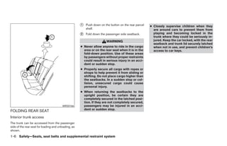 ᭺
                                                      1   Push down on the button on the rear parcel   ● Closely supervise children when they
                                                          shelf.                                         are around cars to prevent them from
                                                      ᭺
                                                      2   Fold down the passenger side seatback.         playing and becoming locked in the
                                                                                                         trunk where they could be seriously in-
                                                                        WARNING                          jured. Keep the car locked, with the rear
                                                                                                         seatback and trunk lid securely latched
                                                      ● Never allow anyone to ride in the cargo          when not in use, and prevent children’s
                                                        area or on the rear seat when it is in the       access to car keys.
                                                        fold-down position. Use of these areas
                                                        by passengers without proper restraints
                                                        could result in serious injury in an acci-
                                                        dent or sudden stop.
                                                      ● Properly secure all cargo with ropes or
                                                        straps to help prevent it from sliding or
                                                        shifting. Do not place cargo higher than
                                                        the seatbacks. In a sudden stop or col-
                                                        lision, unsecured cargo could cause
                                                        personal injury.
                                                      ● When returning the seatbacks to the
                                                        upright position, be certain they are
                                                        completely secured in the latched posi-
                                                        tion. If they are not completely secured,
                                         WRS0166        passengers may be injured in an acci-
                                                        dent or sudden stop.
FOLDING REAR SEAT
Interior trunk access
The trunk can be accessed from the passenger
side of the rear seat for loading and unloading, as
shown.
1-6 Safety—Seats, seat belts and supplemental restraint system




                                                                                 ੬ REVIEW COPY—2005 Altima (l30)
                                                                                 Owners Manual—USA_English (nna)
                                                                                 01/04/05—arosenma ੭
 