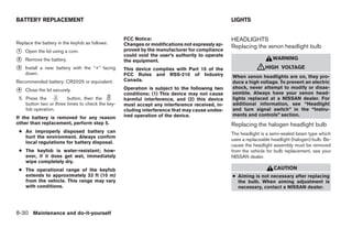 BATTERY REPLACEMENT                                                                            LIGHTS


                                                  FCC Notice:                                  HEADLIGHTS
Replace the battery in the keyfob as follows:     Changes or modifications not expressly ap-   Replacing the xenon headlight bulb
᭺
1   Open the lid using a coin.                    proved by the manufacturer for compliance
                                                  could void the user’s authority to operate
᭺
2   Remove the battery.                           the equipment.                                                  WARNING

᭺
3   Install a new battery with the “+” facing     This device complies with Part 15 of the                 ᏘHIGH       VOLTAGE
    down.                                         FCC Rules and RSS-210 of Industry            When xenon headlights are on, they pro-
Recommended battery: CR2025 or equivalent.        Canada.                                      duce a high voltage. To prevent an electric
                                                  Operation is subject to the following two    shock, never attempt to modify or disas-
᭺
4   Close the lid securely.
                                                  conditions: (1) This device may not cause    semble. Always have your xenon head-
 5. Press the           button, then the          harmful interference, and (2) this device    lights replaced at a NISSAN dealer. For
    button two or three times to check the key-   must accept any interference received, in-   additional information, see “Headlight
    fob operation.                                cluding interference that may cause undes-   and turn signal switch” in the “Instru-
                                                  ired operation of the device.                ments and controls” section.
If the battery is removed for any reason
other than replacement, perform step 5.                                                        Replacing the halogen headlight bulb
 ● An improperly disposed battery can                                                          The headlight is a semi-sealed beam type which
   hurt the environment. Always confirm
                                                                                               uses a replaceable headlight (halogen) bulb. Be-
   local regulations for battery disposal.
                                                                                               cause the headlight assembly must be removed
 ● The keyfob is water-resistant; how-                                                         from the vehicle for bulb replacement, see your
   ever, if it does get wet, immediately                                                       NISSAN dealer.
   wipe completely dry.
 ● The operational range of the keyfob                                                                             CAUTION
   extends to approximately 33 ft (10 m)                                                       ● Aiming is not necessary after replacing
   from the vehicle. This range may vary                                                         the bulb. When aiming adjustment is
   with conditions.                                                                              necessary, contact a NISSAN dealer.




8-30 Maintenance and do-it-yourself




                                                                           ੬ REVIEW COPY—2005 Altima (l30)
                                                                           Owners Manual—USA_English (nna)
                                                                           01/04/05—arosenma ੭
 