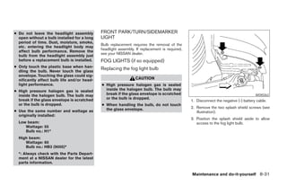 ● Do not leave the headlight assembly        FRONT PARK/TURN/SIDEMARKER
  open without a bulb installed for a long   LIGHT
  period of time. Dust, moisture, smoke,
                                             Bulb replacement requires the removal of the
  etc. entering the headlight body may
                                             headlight assembly. If replacement is required,
  affect bulb performance. Remove the
                                             see your NISSAN dealer.
  bulb from the headlight assembly just
  before a replacement bulb is installed.    FOG LIGHTS (if so equipped)
● Only touch the plastic base when han-
  dling the bulb. Never touch the glass
                                             Replacing the fog light bulb
  envelope. Touching the glass could sig-
  nificantly affect bulb life and/or head-                      CAUTION
  light performance.                         ● High pressure halogen gas is sealed
● High pressure halogen gas is sealed          inside the halogen bulb. The bulb may
  inside the halogen bulb. The bulb may        break if the glass envelope is scratched                                              WDI0262
  break if the glass envelope is scratched     or the bulb is dropped.
                                                                                               1. Disconnect the negative (-) battery cable.
  or the bulb is dropped.                    ● When handling the bulb, do not touch
                                               the glass envelope.                             2. Remove the two splash shield screws (see
● Use the same number and wattage as                                                              illustration).
  originally installed:
                                                                                               3. Position the splash shield aside to allow
  Low beam:                                                                                       access to the fog light bulb.
     Wattage: 55
     Bulb no.: H1*
  High beam:
     Wattage: 60
     Bulb no.: HB3 (9005)*
  *: Always check with the Parts Depart-
  ment at a NISSAN dealer for the latest
  parts information.

                                                                                               Maintenance and do-it-yourself 8-31




                                                                         ੬ REVIEW COPY—2005 Altima (l30)
                                                                         Owners Manual—USA_English (nna)
                                                                         01/04/05—arosenma ੭
 