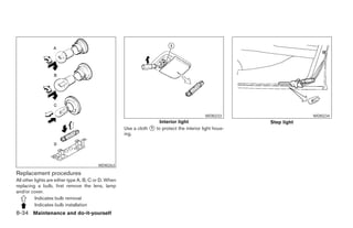 WDI0233                      WDI0234
                                                                      Interior light                         Step light
                                                      Use a cloth ᭺ to protect the interior light hous-
                                                                  1
                                                      ing.




                                         WDI0263

Replacement procedures
All other lights are either type A, B, C or D. When
replacing a bulb, first remove the lens, lamp
and/or cover.
          Indicates bulb removal
          Indicates bulb installation
8-34 Maintenance and do-it-yourself




                                                                                   ੬ REVIEW COPY—2005 Altima (l30)
                                                                                   Owners Manual—USA_English (nna)
                                                                                   01/04/05—arosenma ੭
 