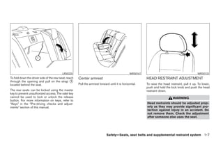 LRS0225                                               WRS0167                                           WRS0133
To fold down the driver side of the rear seat, reach   Center armrest                                      HEAD RESTRAINT ADJUSTMENT
through the opening and pull on the strap ᭺       1
located behind the seat.                               Pull the armrest forward until it is horizontal.    To raise the head restraint, pull it up. To lower,
                                                                                                           push and hold the lock knob and push the head
The rear seats can be locked using the master                                                              restraint down.
key to prevent unauthorized access. The valet key
cannot be used to lock or unlock the release                                                                                   WARNING
button. For more information on keys, refer to
“Keys” in the “Pre-driving checks and adjust-                                                              Head restraints should be adjusted prop-
ments” section of this manual.                                                                             erly as they may provide significant pro-
                                                                                                           tection against injury in an accident. Do
                                                                                                           not remove them. Check the adjustment
                                                                                                           after someone else uses the seat.




                                                                              Safety—Seats, seat belts and supplemental restraint system 1-7




                                                                                      ੬ REVIEW COPY—2005 Altima (l30)
                                                                                      Owners Manual—USA_English (nna)
                                                                                      01/04/05—arosenma ੭
 