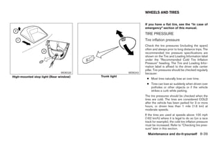 WHEELS AND TIRES


                                                                 If you have a flat tire, see the “In case of
                                                                 emergency” section of this manual.
                                                                 TIRE PRESSURE
                                                                 Tire inflation pressure
                                                                 Check the tire pressures (including the spare)
                                                                 often and always prior to long distance trips. The
                                                                 recommended tire pressure specifications are
                                                                 shown on the Tire and Loading Information label
                                                                 under the ЉRecommended Cold Tire Inflation
                                                                 PressureЉ heading. The Tire and Loading Infor-
                                                                 mation label is affixed to the driver side center
                                                                 pillar. Tire pressures should be checked regularly
                              WDI0320                  WDI0343   because:
High-mounted stop light (Rear window)   Trunk light
                                                                  ● Most tires naturally lose air over time.
                                                                  ● Tires can lose air suddenly when driven over
                                                                    potholes or other objects or if the vehicle
                                                                    strikes a curb while parking.
                                                                 The tire pressures should be checked when the
                                                                 tires are cold. The tires are considered COLD
                                                                 after the vehicle has been parked for 3 or more
                                                                 hours, or driven less than 1 mile (1.6 km) at
                                                                 moderate speeds.
                                                                 If the tires are used at speeds above 100 mph
                                                                 (162 km/h) where it is legal to do so (on a race
                                                                 track for example), the cold tire inflation pressure
                                                                 must be increased. Refer to ЉChecking tire pres-
                                                                 sureЉ later in this section.
                                                                   Maintenance and do-it-yourself 8-39




                                                 ੬ REVIEW COPY—2005 Altima (l30)
                                                 Owners Manual—USA_English (nna)
                                                 01/04/05—arosenma ੭
 